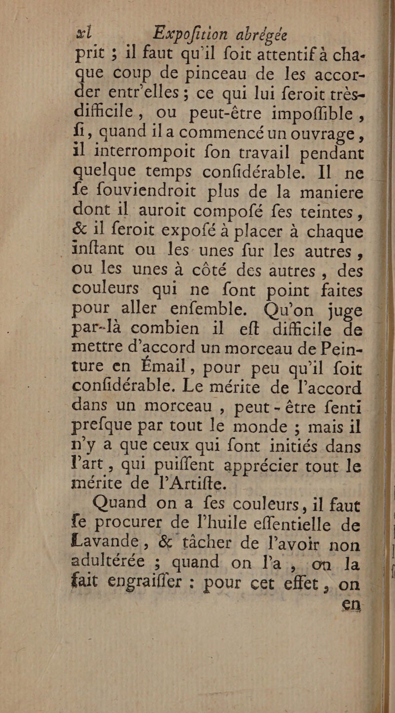 prit 5 il faut qu'il foit attentif à cha- que coup de pinceau de les accor- der entrelles ; ce qui lui feroit très- dificile, ou peut-être impoffible, fi, quand ila commencé un ouvrage, il interrompoit fon travail pendant quelque temps confidérable. Il ne fe fouviendroit plus de la maniere dont il auroit compofé fes teintes, & 1l feroit expofé à placer à chaque _inftant ou les unes fur les autres , ou les unes à côté des autres, des couleurs qui ne font point faites pour aller enfemble. Qu'on juge par-là combien il eft difficile de mettre d'accord un morceau de Pein- ture en Émail, pour peu qu'il foit confidérable. Le mérite de l'accord dans un morceau , peut - être fenti prefque par tout le monde ; mais il n'y à que ceux qui font initiés dans M Vart, qui puiffent apprécier tout le mérite de l’Artifte. | _ Quand on a fes couleurs, il faut fe procurer de l’huile effentielle de Lavande, & tâcher de l’avoir non adultérée ; quand on l'a, on la fait engrailler : pour cet effet, on cn