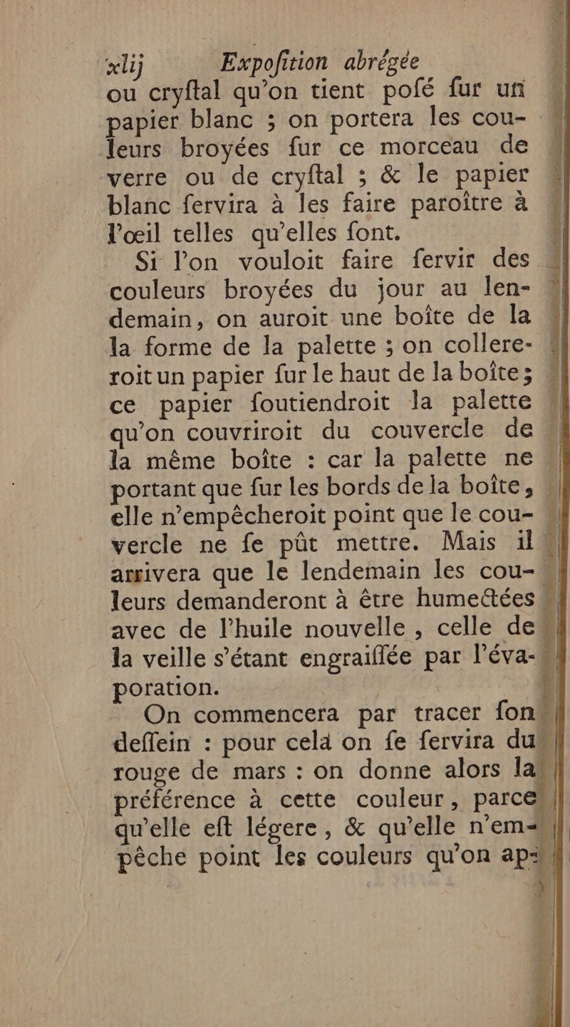 É Re xlij Expofition abrégée ou cryftal qu’on tient pofé fur un papier blanc ; on portera les cou- leurs broyées fur ce morceau de verre ou de cryftal 3 &amp; le papier blanc fervira à les faire paroître à V’oeil telles qu’elles font. Si l'on vouloit faire fervir des couleurs broyées du jour au len- demain, on auroit une boîte de la la forme de la palette ; on collere- roitun papier fur le haut de la boîte; ce papier foutiendroit la palette qu’on couvriroit du couvercle de la même boîte : car la palette ne portant que fur les bords de la boîte, \ elle n’empêcheroit point que le cou- w vercle ne fe pût mettre. Mais il W arrivera que le lendemain les cou-, leurs demanderont à être humettées avec de l'huile nouvelle , celle deu la veille s'étant engraiflée par l’éva-W poration. | 4 On commencera par tracer fon 1 deffein : pour cela on fe fervira duw rouge de mars : on donne alors law, préférence à cette couleur, parce] qu'elle eft légere, &amp; qu’elle nem | pêche point les couleurs qu'on ap: LP ARE Re ans onde DE D er