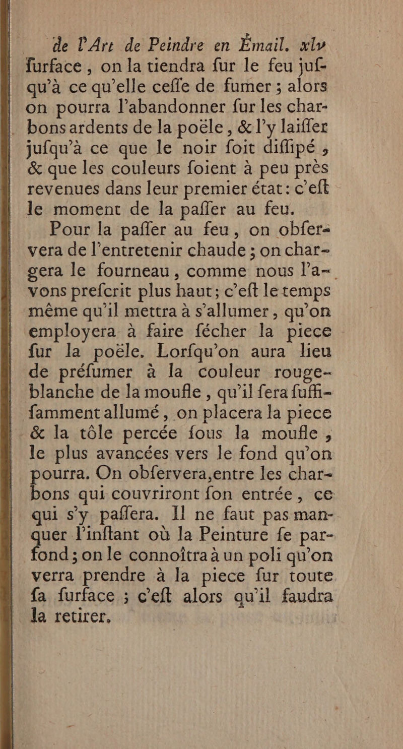 furface , on la tiendra fur le feu juf- qu’à ce qu’elle cefle de fumer ; alors on pourra l’abandonner fur les char- bons ardents de la poële, &amp;ly laïffer jufqu’à ce que le noir foit diffipé ; &amp; que les couleurs foient à peu près revenues dans leur premier état: c’eft le moment de la pañler au feu. Pour la pañler au feu, on obfer- vera de l’entretenir chaude ; on char- gera le fourneau, comme nous l’a= vons prefcrit plus haut; c’eft le temps même qu’il mettra à s’allumer, qu'on employera à faire fécher la piece fur la poële. Lorfqu'on aura lieu de préfumer à la couleur rouge- blanche de la moufle , qu’il fera fuñfi- . fammentallumé, on placera la piece | &amp; la tôle percée fous la moufle, le plus avancées vers le fond qu’on pourra. On obfervera,entre les char- bons qui couvriront fon entrée, ce qui s’y pafera. Il ne faut pas man- quer l'inftant où la Peinture fe par- fond ; on le connoîtra à un poli qu’on verra prendre à la piece fur toute fa furface ; c’eft alors qu'il faudra la retirer,