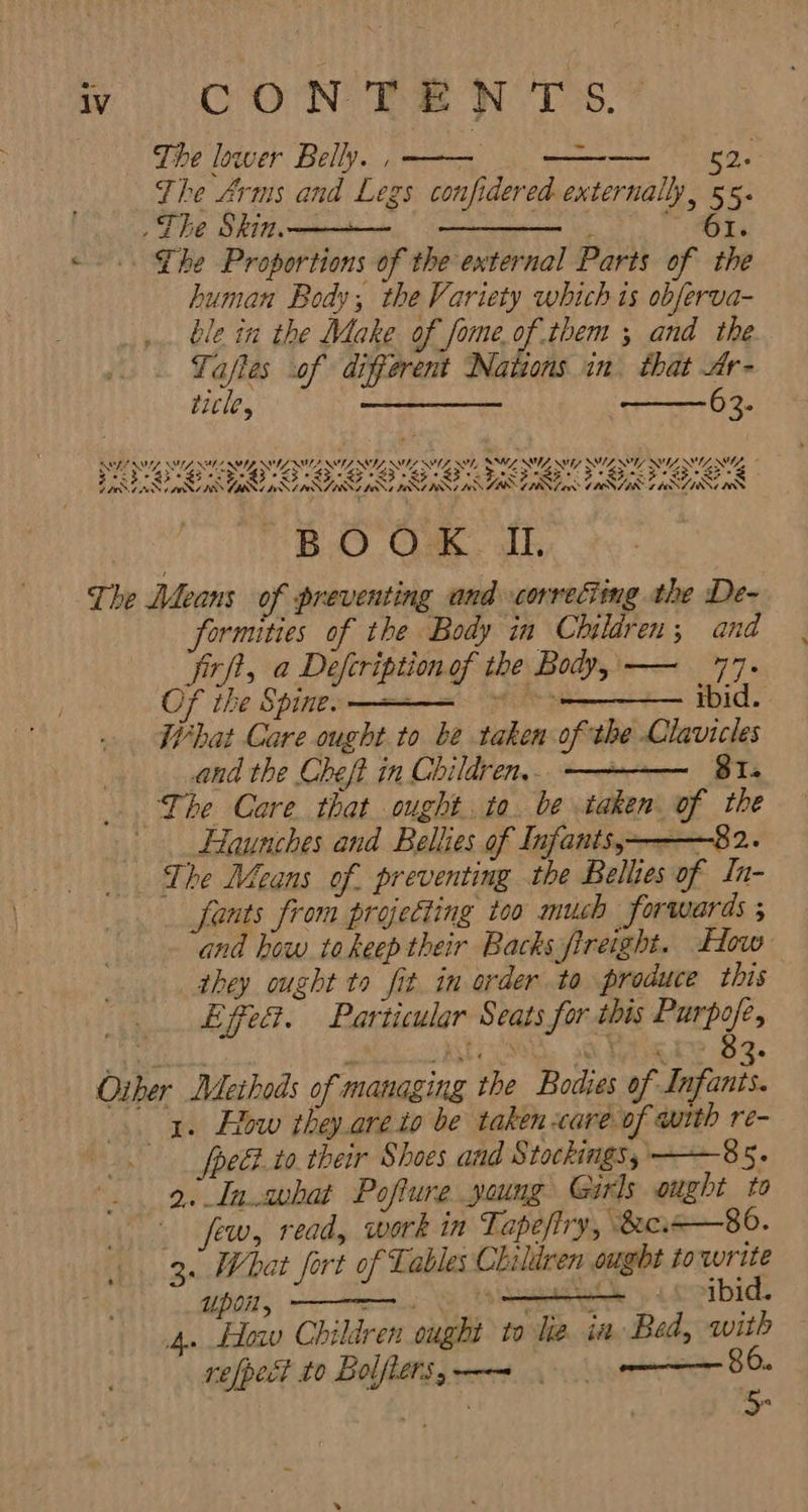 The lower Belly. , —— - 52. The Arms and Legs confidered externally, 55. The Skin. -一 一 一 Ihe Proportions of the external Parts of the human Body, the Variety which ts obferva- ble in the Make of fome.of them ; and the Tafles of different Nations in. that Ar- title, س‎ 63. NM, &gt; fh? PSS SI, UES, ری ریب‎ SS SU NT ےکم‎ SG, رو تی‎ SLIM, SS Sg ریہ‎ SF وک می وید یک روک 53 وی وی تیم‎ FASB ASB یم روک ےہ‎ REA NINN ORAS VINI ANIN ZANI ANT BST امم رر‎ TBS CEN ا ار چنا سج کر‎ G ANIN حم‎ BOOK I The Means of preventing and correcting the De- formities of the Body in Children ; and frf, a Defcriptionof the Body, — 77. Of the Spine: 一 一 一 &gt;&gt; — ibid. What Care ought to be taken of the Ciavicles and the Cheft in Children,- — I The Care that ought. ta. be taken of the -Haunches and Bellies of Infants,———82.. The Means of. preventing the Bellies of In- fants from projecting too much forwards; and how. to keep their Backs fireight. How they ought to fit in order to produce this Effect. Particular Seats for this Purpofe, wW 7 Oiber Methods of managing the Bodies of Infants. 1. How they.are to be taken care of with re- -fpe to. their Shoes and Stockings, ——85. 2. ہما‎ Pofture young Girls ought to few, read, work in Tapefiry, sec 一 80. 3. What fort of Lables Children ought towrite 110۵7, ج ددا ا ر‎ ibid. 4. How Children ought to lie. in Bed, with refpect to Bolfietsy—— '.م,‎ ——— 86. 00 5-