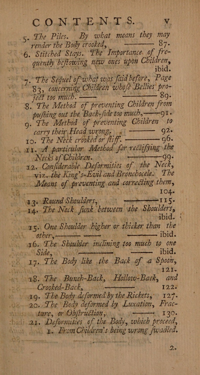 کا ee‏ وش پر وک ہت tae id he Piles. By what means they may render the Body crooked, سس‎ 87. 6. Stitched Stays. The Importance. 0 ites quently beflowing new ones upon Children, Peay, Cer ibid. 4. The Sequel of what was aid before, Page 83, concerning Children who/e Bellies’ pro- “Veet too much. 一 一 + 8o. 8. The Method of preventing Children from pushing out the Back-fide too much,——~91 - 9: The Method of preventing Children ۵٥ carry their Head wrong. á: 92. ` 10. The Neck crooked or fif. سس سے‎ 96- the &lt;, i. mA particular, Method for rectifying Necks of Children. ٤ g: Confiderable. Deformities of the Neck,‏ .32 -۔ i viz. the King’s-Evil and Bronchacele. The‏ Means. of preventing and correcting them,‏ »&gt; rr CRRI AAD Shy Tog‏ age Rauad Shoulders, aS‏ One Shoulder higher or thicker than the‏ ہو ibid.‏ مل A other, m‏ The Shoulder inclining too much to one‏ .16 f eae ibid.‏ و Side‏ ہن oh. Ip. The Body slike «the Back of a Spoon,‏ Gc METS‏ سار دسا الس یا ZOOL,‏ یر Wok Whe‏ The. Bunch-Back, Hollow-Back, and‏ .18 NORE Backs. 8% 122.‏ © yang. The Body پ سور‎ the Rickets? 12.7. Body deformed by Luxation, Frac-‏ وط 7ے مو و ن. ;120 کین ہی یہو اہ ماس Ae eee,‏ bidi 2a. Deformuities of the Body, which proceed,‏ Brom Children’s being wrong fwadled.‏ ہج ےت a” 2。