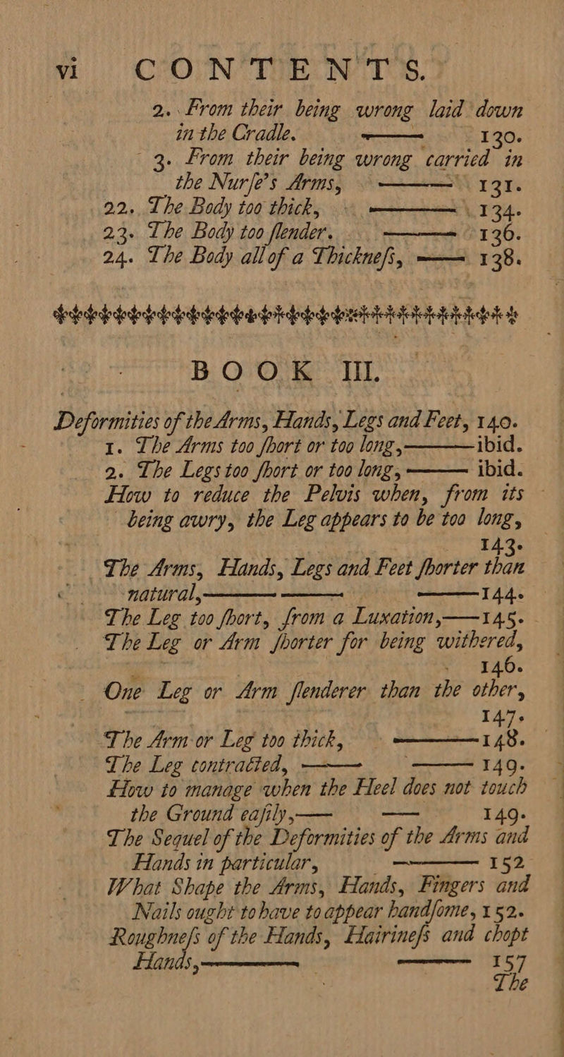سم p‏ می CONTENTS. 2。 From their being wrong laid’ down in the Cradle. سے‎ R13 . From their being wrong carried in “the Nurje’s Arms, LIZI. 22... The Body too thick, 134 23. The Body too fender, 0102108017۳ 36. 24. The Body allof a Thicknefi, ——= 138. BOOK Tid. @ yi ibid. ibid. 1. The Arms too fhort or too long, 2. The Legs too fhort or too long, being awry, the Leg appears to be too long, 143۰ The Arms, Hands, Legs and Feet foorter than natural, 144: The Leg or Arm foorter for being withered, 146. ا The Arm or Leg too thick, 148.‏ The Leg contracted, 149. flow to manage when 7 Heel does not touch the Ground eafily,— 149. The Sequel of the Deformities of اہو یور تی‎ Hands in particular, 一 I52 What Shape the Arms, Hands, Fingers and Nails ought to bave to appear hand/ome, 152. Roughne/s “of the Hands, Hairinefs and chopt Hands, 157 Lhe