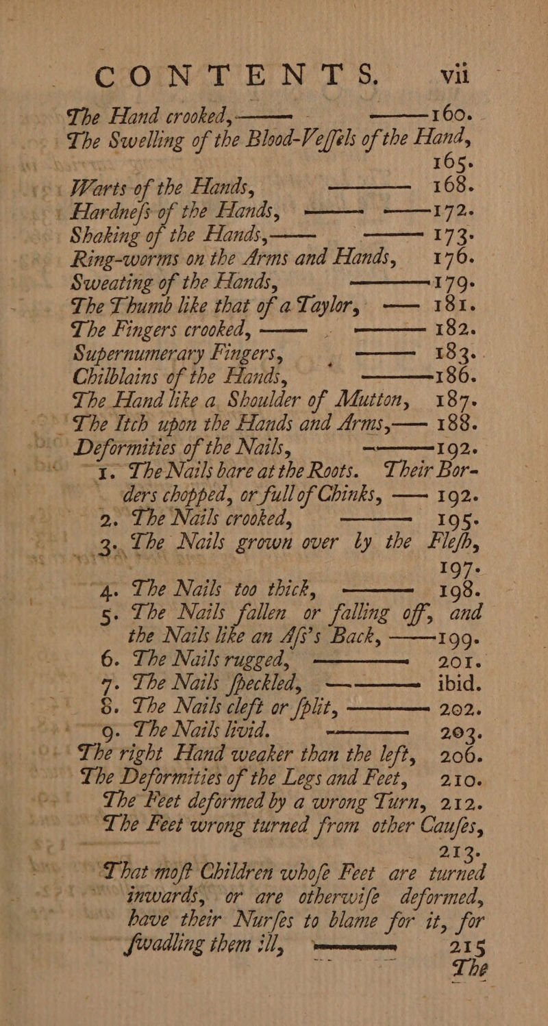 The Hand crooked, — - 160. The Swelling of the Blood-Veffels of the ner | 165. 168. ١ Hardne/s of the Hands, —— ———172. Shaking of the Hands,— E73: Ring-worms on the Arms and Hands, 170. Sweating of the Hands, 179. The Thumb like that of a Taylor, —— 181. The Fingers crooked, Supernumerary Fingers, —— 183. Chilblains of the Hands, 186. The Hand like a, Shoulder of Mutton, 187. —— 182. - ٠ Deformities of the Nails, 一 192. “TI. The Nails bare at the Roots. Their Bor- ders chopped, or full of Chinks, 一 一 192. ` 2, The Nails crooked, 105» . 3. The Nails grown over را the Flefh, E 197- . The Nails too thick, 198 . The Nails fallen or falling off, ee the Nails like an LT Back, 199- . The Nails rugged, ————_= 201. . The Nails fpeckled, —— ibid. . The Nails cleft or fplit, 202. . The Nails livid. 203. +) The right Hand weaker than the left, 206. The Deformities of the Legs and Feet, 210. The Feet deformed by a wrong Turn, 212. The Feet wrong turned from other Caufes, Oo 2.13. ‘That moft Children whofe Feet are UNA ~ inwards, or are otherwife deformed, have their Nurfes to blame for it, for “۸0101116 them ill, mm 215 aa