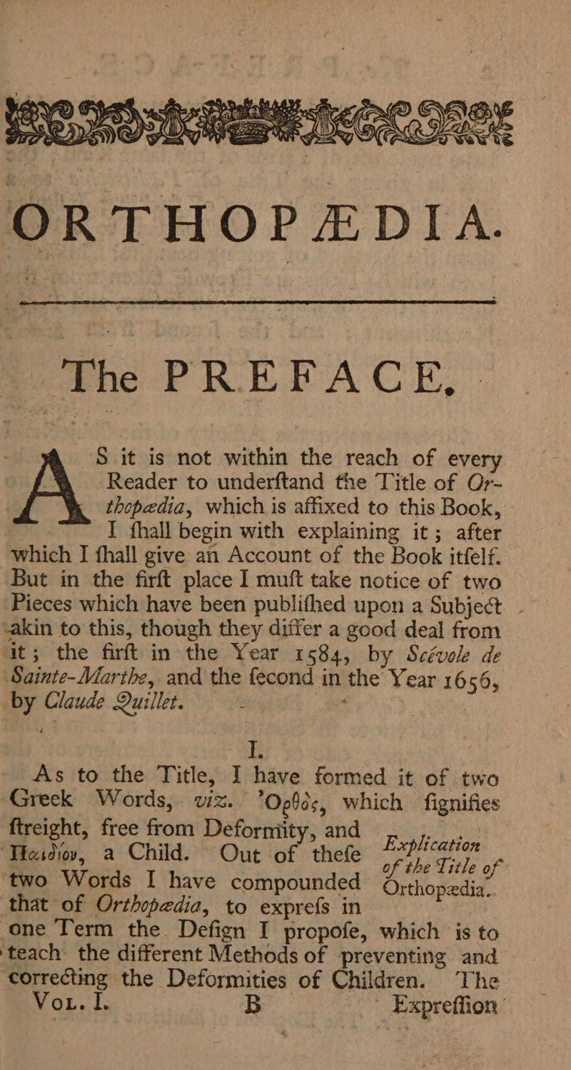 ‘The PREFACE, S it is not within the reach of every Reader to underftand the Title of Or- thepedia, which is affixed to this Book, 6 I fhall begin with explaining it; after which I fhall give an Account of the Book itfelf. But in the firft place I muft take notice of two Pieces which have been publithed upon a Subject - -akin to this, though they differ a good deal from it; the firt in the Year 1584, by Scévole de Sainte-Marthe, and the fecond in the Year 1656, by Claude Quillet. Ros I. As to the Title, I have formed it of two Greek Words, wz. ’Og0¢, which fignifies ftreight, free from Deforniity, and ا و و‎ Tieso, a Child. Out of thefe 7/1 607 i ? of the Title of two Words I have compounded Orthopedia.. that of Orthopedia, to exprefs in one Term the Defign I propofe, which is to ‘teach: the different Methods of preventing and correcting the Deformities of Children. The VoL. J, B ` Expreffion ’