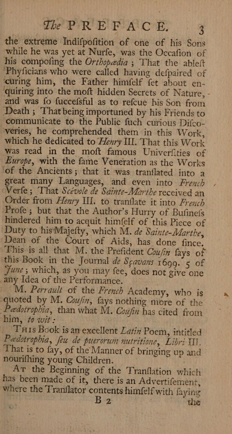 the extreme Indifpofition of one of his Sons while he was yet at Nurfe, was the Occafion of his compofing the Orthopedia ; That the ۸ ‘Phyficians who were called having defpaired of curing him, the Father himfelf fet about en- quiring into the moft hidden Secrets of Nature, - arid was fo fuccefsful as to refcue his Son from Death ; That being importuned by his Friends to communicate to the Public fuch curious Difco- veries, he comprehended them :in this W ork, which he dedicated to Henry I. That this Work was read in the moft famous Univerfties of Europe, with the fame Veneration as the Works ‘of the Ancients; that it was tranflated into a great many Languages, and even into French , ‘Verfe; That Scévole de Sainte-Marthe received an Order from Henry IH. to tranflate it into French Profe; but that the Author’s Hurry of Bufinefs hindered him to acquit himfelf of this Piece of Duty to hisMajefty, which M. de Sainte-Marthe, Dean of the Court of Aids, has done fince. “This is all that M. the Prefident Coufin fays of ‘this Book in the Journal de Scavans 1699. 5 of June ; which, as you may fee, does not give one any Idea of the Performance. ~ M. Perrault of the French Academy, who is ‘quoted by M. Coufin, fays nothing more of the Pedotrophia, than what M. 07ہ‎ has cited from him, fo wit: Tis Book is an excellent Latin Poem, intitled Pædsirophia, feu de puerorum nutritione, Libri I1. That is to fay, of the Manner of bringing up and nourifhing young Children. AT the Beginning of the Tranflation which has been made of it, there is an Advertifement, where the Tranflator contents himfelf with faying B2 ا‎ ‘the
