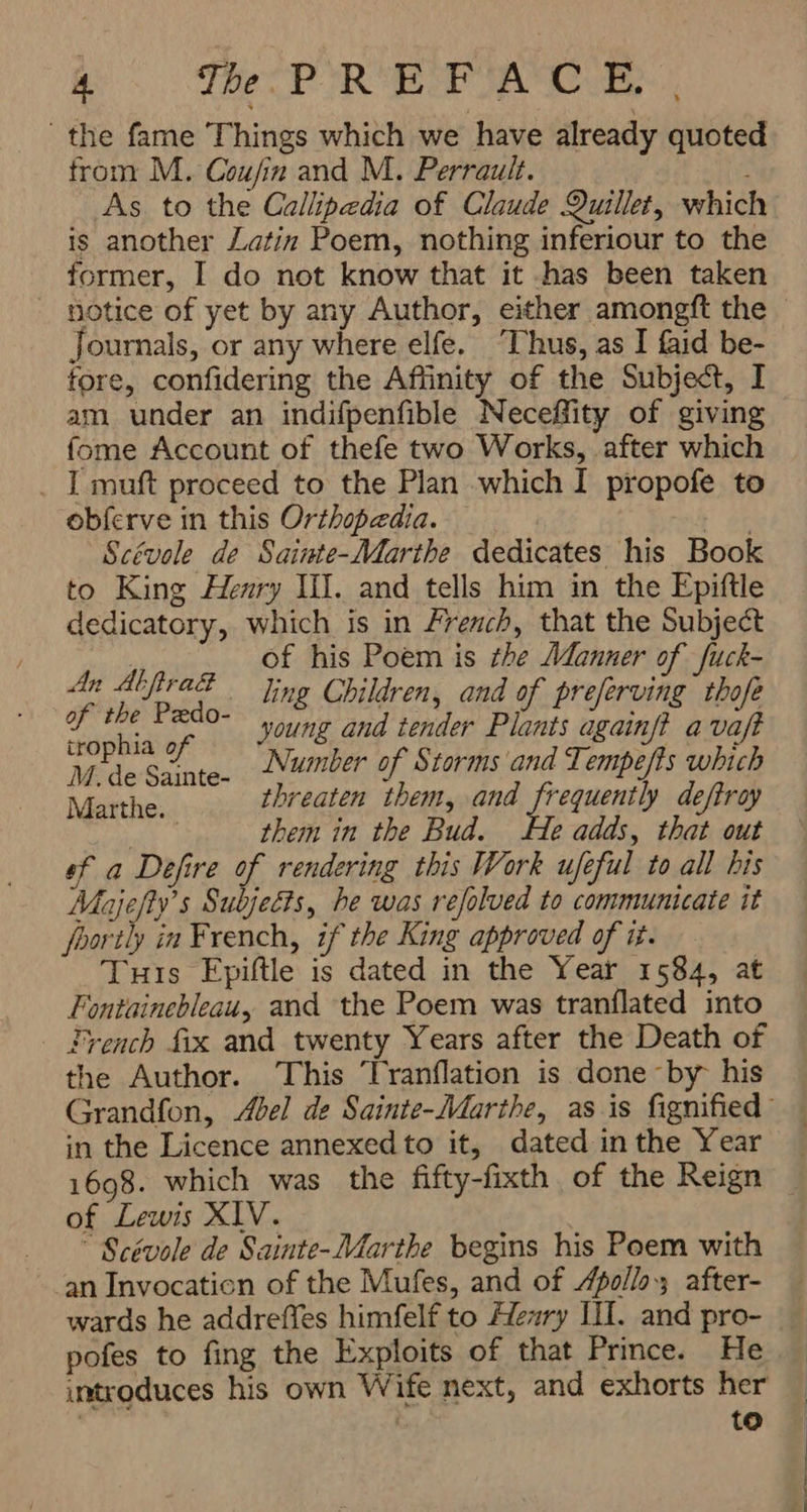 7 The PIR کو OIREAN; ` the fame Things which we have already quoted from M. ۸۸1۷/7 and M. Perrault. As to the Callipedia of Claude Quillet, which is another Latin Poem, nothing inferiour to the former, I do not know that it -has been taken notice of yet by any Author, either amongft the — Journals, or any where elfe. ‘Thus, as I faid be- fore, confidering the Affinity of the Subject, I am under an indifpenfible Neceffity of giving fome Account of thefe two Works, after which I muft proceed to the Plan which I propofe to obferve in this Orthopedia. + a Scévole de Sainte-Marthe dedicates his Book to King Henry HI. and tells him in the Epiftle dedicatory, which is in French, that the Subject of his Poem is the Manner of fuck- An nt E ` ling Children, and of preferving thofe gabe و °- young and tender Plants againft a vaft ig if é اف e- Number of Storms and Tempefts which Marthe. threaten them, and frequently deftroy them in the Bud. He adds, that out ef a Defire of rendering this Work ufeful to all his Majefty’s Subjects, he was refolved to communicate it foortly in French, if the King approved of i. Tuis Epiftle is dated in the Year 1584, at Fontainebleau, and the Poem was tranflated into French fix and twenty Years after the Death of the Author. This Tranflation is done -by his Grandfon, Abel de Sainte-Marthe, as is fignified in the Licence annexed to it, dated inthe Year | 1698. which was the fifty-fixth of the Reign _ of Lewis XIV. ` Scévole de Sainte-Marthe begins his Poem with an Invocation of the Mufes, and of Apollo; after- wards he addreffes himfelf to Henry II. and pro- pofes to fing the Exploits of that Prince. He introduces his own Wife next, and exhorts her