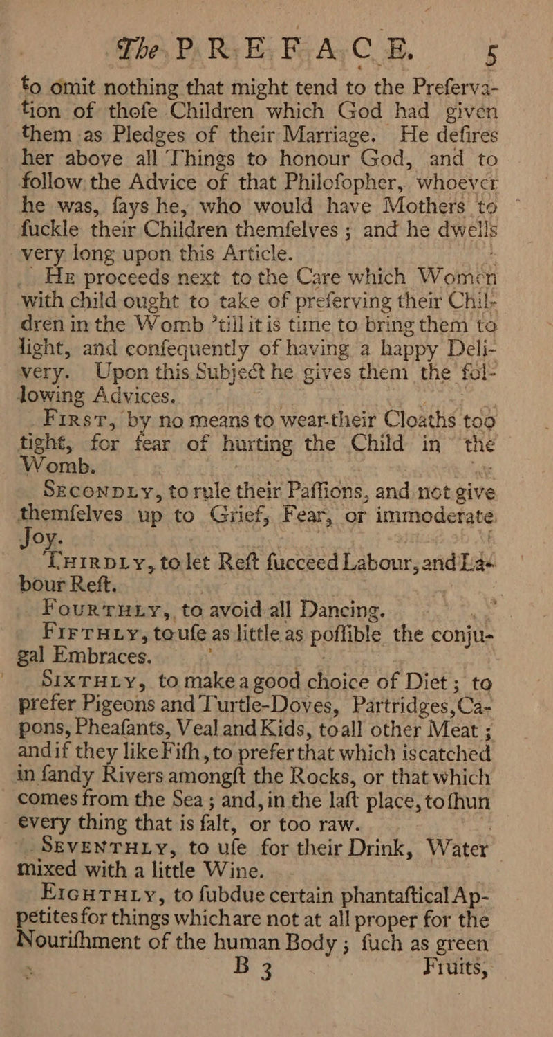 to omit nothing that might tend to the Preferva- tion of thefe Children which God had given them as Pledges of their Marriage. He defires her above all Things to honour God, and to follow the Advice of that Philofopher,. whoever he was, fays he, who would have Mothers to ` fuckle their Children themfelves ; and he dwells very long upon this Article. s _ He proceeds next to the Care which Women with child ought to take of preferving their Chil- -dren in the Womb ’tillitis time to bring them to light, and confequently of having a happy Deli- very. Upon this Subject he gives them the fol- lowing Advices. ON 0 First, by no means to wear-their Cloaths too tight, for fear of hurting the Child in the Womb. “ate SECONDLY, torule their Paffions, and not give ee up to Grief, Fear, or immoderate : oy. 0 ‘THIRDLY, tolet Ref fucceed Labour, and Las bour Reft. ya ۱ : FourTuty,, to avoid all Dancing. ae Fir THiy, toufe as little as poffible the conju- gal Embraces. E | SIXTHLy, to make a good choice of Diet; to prefer Pigeons and Turtle-Doves, Partridges,Ca- pons, Pheafants, Veal and Kids, toall other Meat ; andif they like Fith, to prefer that which iscatched in fandy Rivers amongft the Rocks, or that which comes from the Sea ; and, in the laft place, to hun every thing that is falt, or too raw. 6 -SEVENTHLY, to ufe for their Drink, Water | mixed with a little Wine. ۱ EIGHTHLY, to fubdue certain phantaftical Ap- petites for things whichare not at all proper for the Nourifhment of the human Body ; fuch as green ۱ جا a Fruits, à
