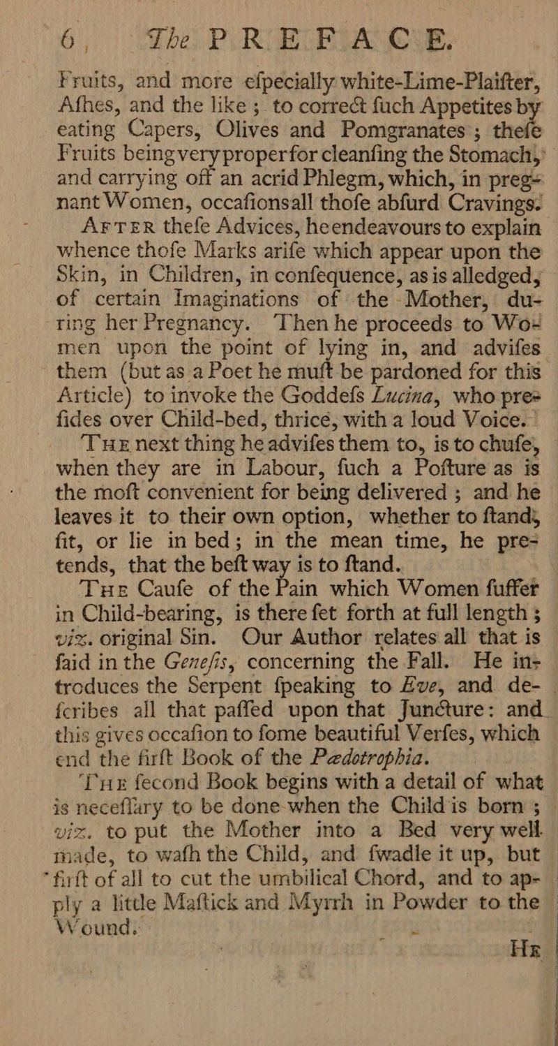Fruits, and more efpecially white-Lime-Plaifter, Afhes, and the like ; to correct fuch Appetites b eating Capers, Olives and Pomegranates; thefe and carrying off an acrid Phlegm, which, in preg nant Women, occafionsall thofe abfurd Cravings. AFTER thele Advices, heendeavours to explain whence thofe Marks arife which appear upon the Skin, in Children, in confequence, as is alledged, of certain Imaginations of the Mother, du- ring her Pregnancy. ‘Then he proceeds to Wox them (but as a Poet he muft be pardoned for this Article) to invoke the Goddefs Lucina, who pre fides over Child-bed, thrice, with a loud Voice. Tuz next thing he advifes them to, is to chufe, when they are in Labour, fuch a Pofture as is the moft convenient for being delivered ; and he leaves it to their own option, whether to ftands fit, or lie in bed; in the mean time, he pre- tends, that the beft way is to ftand. Tue Caufe of the Pain which Women fuffer in Child-bearing, is there fet forth at full length و‎ viz. original Sin. Our Author relates all that is faid in the Gene/is, concerning the Fall. He in- this gives occafion to fome beautiful Verfes, which end the firft Book of the Pedotrophia. ‘THE fecond Book begins with a detail of what viz. to put the Mother into a Bed very well ply a little Maftick and Myrrh in Powder to the Wound, فا تر‎ l Hr