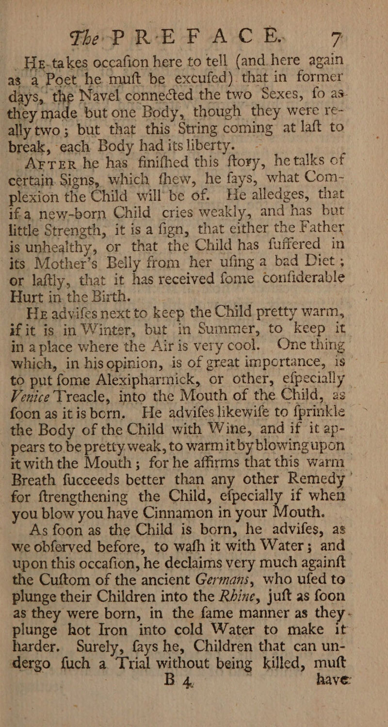 . He-takes occafion here to tell (and. here again as a Poet he muft be excufed) that in former days, the Navel connected the two Sexes, fo as they made but one Body, though they were re- ally two; but that this String coming at laft to break, each Body had its liberty. - AFTER he has finifhed this ftory, he talks of certain. Signs, which fhew, he fays, what Com- plexion the Child will be of. He alledges, that ifa new-born Child cries weakly, and has but little Strength, it is a fign, that either the Father is unhealthy, or that the Child has fuffered in its Mother’s Belly from her ufing a bad Diet; or laftly, that it has received fome confiderable Hurt in. the Birth. | : He advifes next to keep the Child pretty warm, if it is in Winter, but in Summer, to keep it in aplace where the Airis very cool. One thing which, in his opinion, is of great importance, 1$ — to put fome Alexipharmick, or other, efpecially Venice Treacle, into the Mouth of the Child, 2s foon as it is bern. He advifeslikewife to fprinkle the Body of the Child with Wine, and if it ap- pears to be pretty weak, to warm itby blowing upon it with the Mouth; for he affirms that this warm Breath fucceeds better than any other Remedy’ | for ftrengthening the Child, efpecially if when you blow you haye Cinnamon in your Mouth. As foon as the Child is born, he advifes, as we obferved before, to wafh it with Water; and upon this occafion, he declaims very much againft the Cuftom of the ancient Germans, who ufed to plunge their Children into the Rhine, juft as foon as they were born, in the fame manner as they: plunge hot Iron into cold Water to make it harder. Surely, fays he, Children that can un- dergo fuch a Trial without being killed, muft | B 4 have: