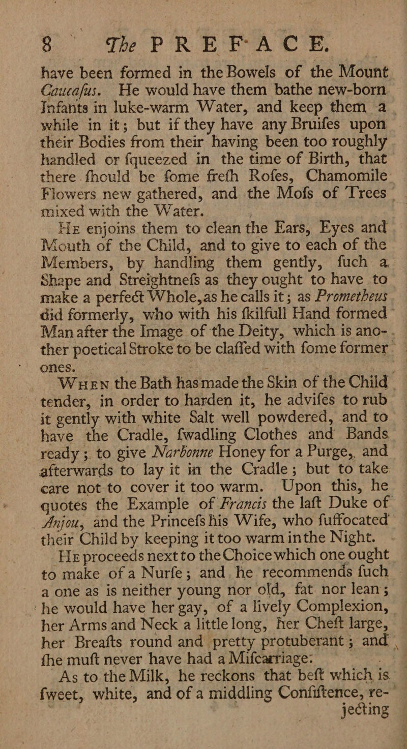 Te PREFACE.‏ خ8 have been formed in the Bowels of the Mount Caucafus. He would have them bathe new-born Infants in luke-warm Water, and keep them a , while in it; but if they have any Bruifes upon their Bodies from their having been too roughly handled or fqueezed in the time of Birth, that there fhould be fome frefh Rofes, Chamomile Flowers new gathered, and the Mofs of Trees. mixed with the Water. | He enjoins them to clean the Ears, Eyes and Viouth of the Child, and to give to each of the Members, by handling them gently, fuch a Shape and Streightnefs as they ought to have to make a perfect Whole,as he calls it; as Prometheus did formerly, who with his fkilfull Hand formed `- Man after the Image of the Deity, which is ano- . ther poetical Stroke to be claffed with fome former ` ones. ; k WHEN the Bath has made the Skin of the Child , tender, in order to harden it, he advifes to rub it gently with white Salt well powdered, and to have the Cradle, fwadling Clothes and Bands ` ready ; to give Narbonne Honey for a Purge, and afterwards to lay it in the Cradle; but to take care not to cover it too warm. Upon this, he quotes the Example of Francis the laft Duke of Anjou, and the Princefs his Wife, who fuffocated their Child by keeping it too warm inthe Night. He proceeds next to the Choice which one ought to make of a Nurfe; and. he recommends fuch a one as is neither young nor old, fat nor lean; ‘he would have her gay, of a lively Complexion, her Arms and Neck a littlelong, her Chef large, her Breafts round and pretty protuberant ; and fhe muft never have had a Mifcarriage: ae As to the Milk, he reckons that befl which is — fweet, white, and of a middling Confiftence, Ye- jecting