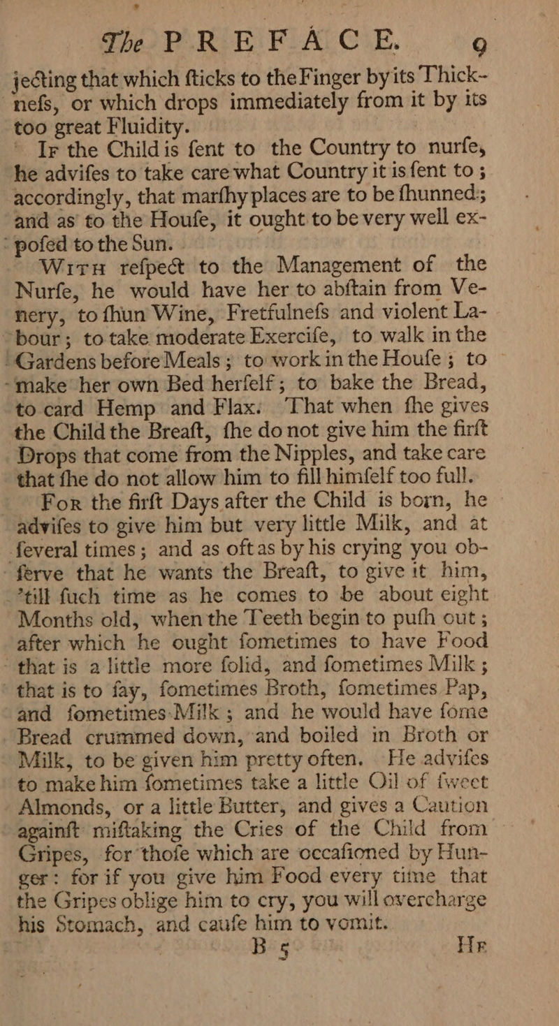jecting that which fticks to the Finger by its Thick- nefs, or which drops immediately from it by its too great Fluidity. © Ir the Child is fent to the Country to nurfe, he advifes to take care what Country it is fent to ; accordingly, that marfhy places are to be fhunned;; ‘and as’ to the Houfe, it ought to be very well ex- : pofed to the Sun. - WITH refpect to the Management of the Nurfe, he would have her to abftain from Ve- nery, to سط Wine, Fretfulnefs and violent La- ` bour; to take moderate Exercife, to walk in the ' Gardens before Meals ; to work in the Houfe ; to ~ make her own Bed herfelf; to bake the Bread, to card Hemp and Flax: ‘That when fhe gives the Child the Breaft, fhe do not give him the firft Drops that come from the Nipples, and take care that fhe do not allow him to fill himfelf too full. For the firft Days after the Child is born, he - advifes to give him but very little Milk, and at feveral times; and as oftas by his crying you ob- -ferve that he wants the Breaft, to give it him, tilt fuch time as he comes to be about eight Months old, when the Teeth begin to pufh out ; after which he ought fometimes to have Food ` that is a little more folid, and fometimes Milk ; that is to fay, fometimes Broth, fometimes Pap, and fometimes:-Milk ; and he would have fome Bread crummed down, and boiled in Broth or Milk, to be given him pretty often. He advifes to make him fometimes take a little Oil of {weet Almonds, or a little Butter, and gives a Caution againft miftaking the Cries of the Child from Gripes, for thofe which are occafioned by Hun- ger: for if you give him Food every time that the Gripes oblige him to cry, you will overcharge his Stomach, and caufe him to vomit. l Big Hr