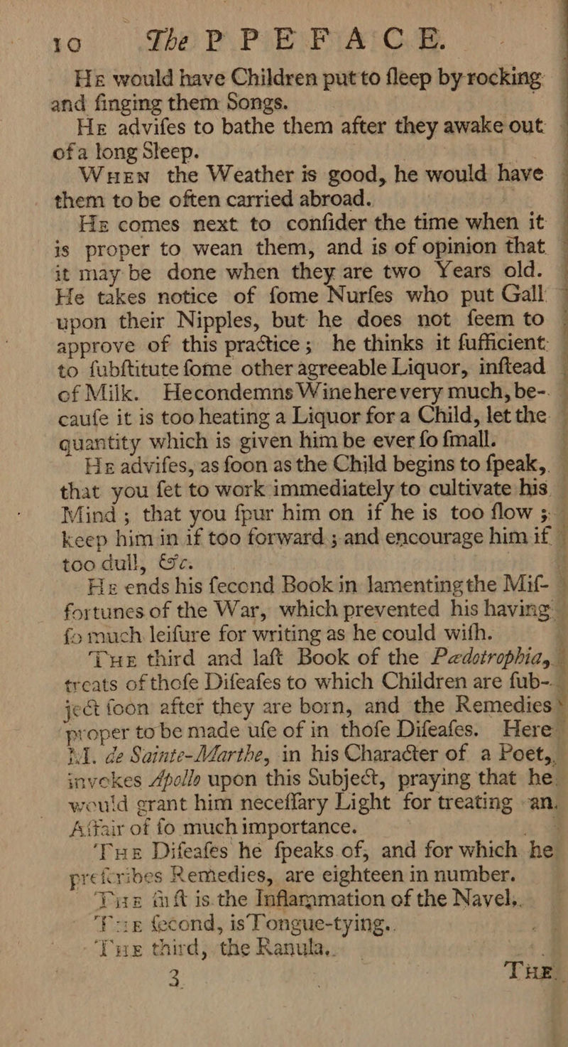 PPIENENAIC 有, مد یر HE would have Children put to fleep by rocking ' and finging them Songs. 4 He advifes to bathe them after they awake out ا ۰ ofa long Sleep. WHEN the Weather is good, he would have ٦ them to be often carried abroad. ۱ ِ Ha comes next to confider the time when it is proper to wean them, and is of opinion that ٦ | it may be done when they are two Years old. He takes notice of fome Nurfes who put Gall upon their Nipples, but he does not feem to approve of this practice; he thinks it fufficient: to fubftitute fome other agreeable Liquor, inftead — of Milk. Hecondemns Wine here very much, be-. ٭ caufe it is too heating a Liquor for a Child, let the — quantity which is given him be ever fo fmall. ۱ He advifes, as foon as the Child begins to fpeak,. that you fet to work immediately to cultivate his Mind ; that you fpur him on if he is too flow و keep him in if too forward ; and encourage him if 4 too dull, Oc: 1 Hs ends his fecond Book in lamenting the Mif- © fortunes of the War, which prevented his having — fo much leifure for writing as he could with. : Tue third and laft Book of the Pedotrophia, treats of thofe Difeafes to which Children are fub- ject foon after they are born, and the Remedies * proper to be made ufe of in thofe Difeafes. Here iI. de Sainte-Marthe, in his Character of a Poet,, invokes Apollo upon this Subject, praying that he. would grant him neceflary Light for treating an. Affair of fo much importance. RE ‘Tue Difeafes he fpeaks of and for which he prefiribes Remedies, are eighteen in number. THE tft isthe Inflammation of the Navel. Pig cond, is Tongue-tying.. ‘Tue third, the Ranula,.. _ sat!