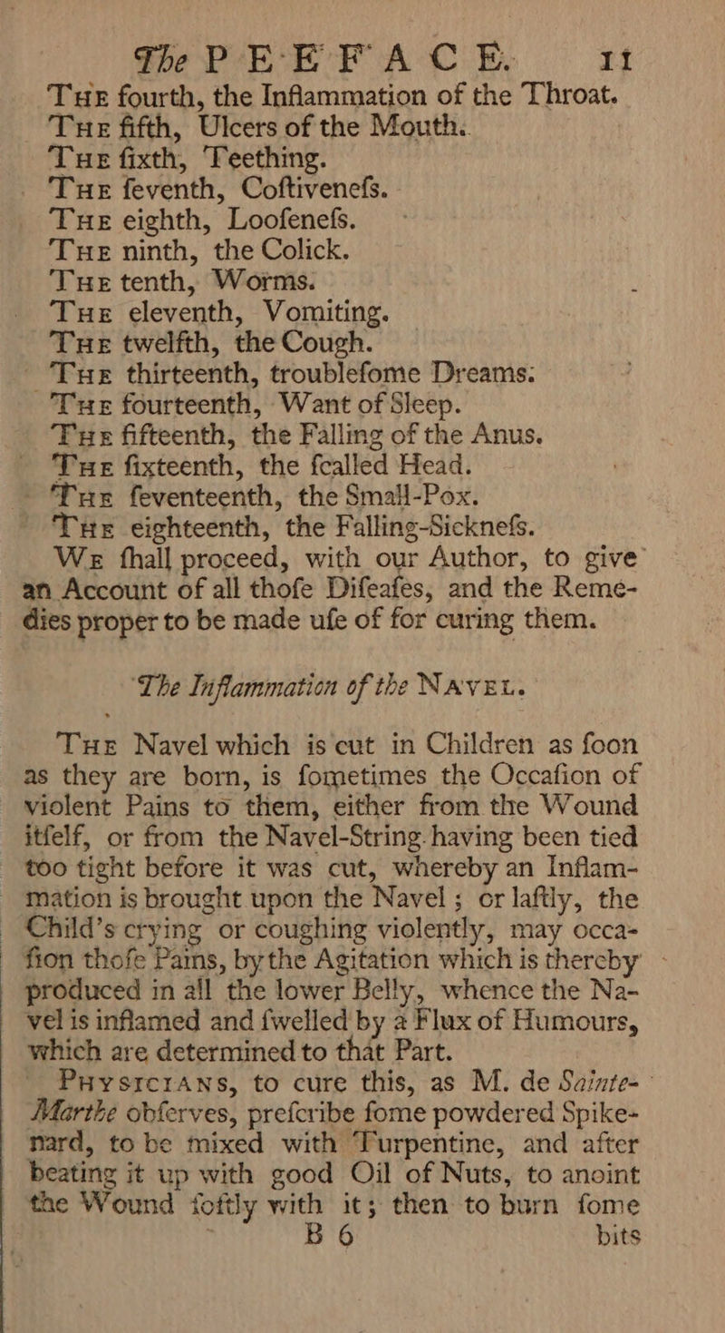 Tue fourth, the Inhammation of the Throat. Tue fifth, Ulcers of the Mouth.. Tue fixth, ‘Teething. . THe feventh, Coftivenefs. - Tue eighth, Loofenefs. THE ninth, the Colick. Tue tenth, Worms. Tue eleventh, Vomiting. Tue thirteenth, troublefome Dreams: Tue fourteenth, Want of Sleep. Tue fifteenth, the Falling of the Anus. Tue fixteenth, the fcalled Head. ` THe feventeenth, the Small-Pox. THE eighteenth, the Falling-Sicknefs. We fhall proceed, with our Author, to give an Account of all thofe Difeafes, and the Reme- dies proper to be made ufe of for curing them. ‘The Inflammation of the NAVEL. THE Navel which is cut in Children as foon as they are born, is fometimes the Occafion of violent Pains to them, either from the Wound itfelf, or from the Navel-String. having been tied too tight before it was cut, whereby an Inflam- mation is brought upon the Navel ; or laftly, the fion thofe Pains, bythe Agitation which is thereby - produced in all the lower Belly, whence the Na- vel is inflamed and {welled by a Flux of Humours, which are determined to that Part. PuysicrAns, to cure this, as M. de Sainte- ` Marthe obferves, prefcribe fome powdered Spike- beating it up with good Oil of Nuts, to anoint the Wound foftly with it; then to burn fome : B 6 bits