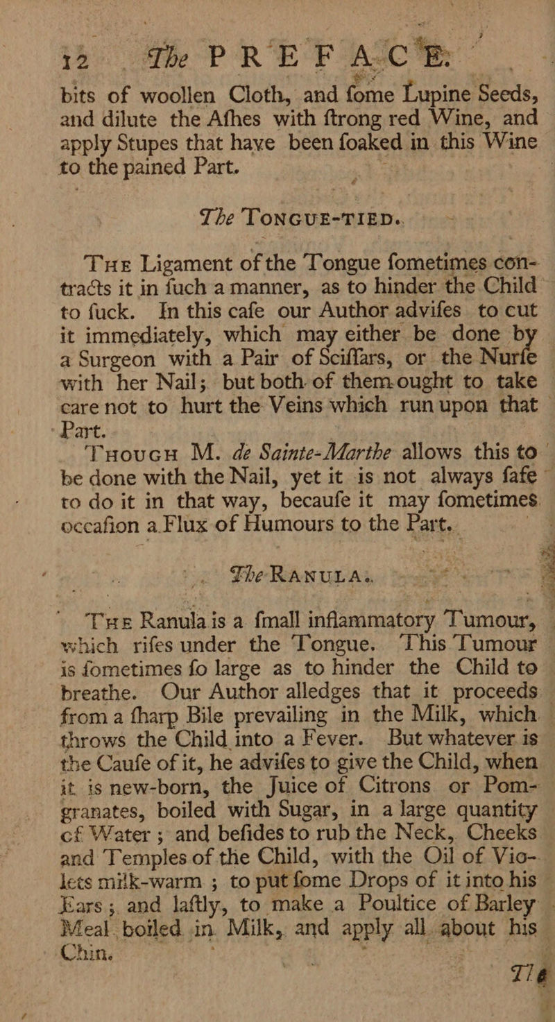 F Ax CR رو P مم ۱ i $ E bits of woollen Cloth, and fome Lupine Seeds, and dilute the Afhes with ftrong red Wine, and apply Stupes that haye been foaked in this Wine to the pained Part. بی | The TONGUE-TIED.. Tue Ligament of the Tongue fometimes con- tracts it in fuch a manner, as to hinder the Child to fuck. In this cafe our Author advifes to cut it immediately, which may either be done b a Surgeon with a Pair of Sciffars, or the Nurie — with her Nail; but both of them.ought to take care not to hurt the Veins which run upon that Part. THEoUGH M. de Sainte-Marthe allows this to ` be done with the Nail, yet it is not always fafẹ ~ to do it in that way, becaufe it may fometimes occafion a.Flux of Humours to the Part. ×0 ۱ er S The BERN UA a T THE Ranulais a fmall inflammatory Tumour, — which rifes under the Tongue. This Tumour — is fometimes fo large as to hinder the Child to breathe. Our Author alledges that it proceeds from a fharp Bile prevailing in the Milk, which ' throws the Child into a Fever. But whatever is the Caufe of it, he advifes to give the Child, when it is new-born, the Juice of Citrons or Pom- — granates, boiled with Sugar, in a large quantity cf Water ; and befides to rub the Neck, Cheeks and Temples of the Child, with the Oil of Vio- lets mitk-warm ; to put {ome Drops of it into his Ears ; and laftly, to make a Poultice of Barley . Meal boiled in. Milk, and apply all. about his Chin, :