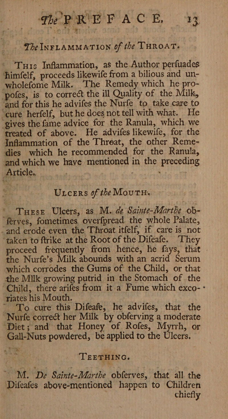 PREFACE y The INFLAMMATION Of the THROAT; Turs Inflammation, as the Author perfuades himfelf, proceeds likewife from a bilious and un- wholefome Milk. The Remedy which he pro- ‘pofes, is to correct the ill Quality of the Milk, ‘and for this he advifes the Nurfe to. take care to ‘cure herfelf, but he does not tell with what. He “gives the fame advice for the Ranula, which we treated of above. He advifes likewife, for the Inflammation of the Threat, the other Reme- dies which he recommended for the Ranula, ‘and which we have mentioned in the preceding Article. Oy ULcERS of the MOUTH: ` Turse Ulcers, as M.. de Sainte-Marthe ob- ‘ferves, fometimes overfpread the whole Palate, -and erode even the Throat itfelf, if care is not taken to ftrike at the Root of the Difeafe. They proceed frequently from hence, he fays, that - the Nurfe’s Milk abounds with an acrid Serum which corrodes the Gums of the Child, or that the Milk growing putrid in the Stomach of the ‘Child, there arifes from it a Fume which exco- ٭ riates his Mouth, i - To cure this Difeafe, he advifes, that the Nurfe correct her Milk by obferving a moderate Diet; and that Honey of Rofes, Myrrh, or Gall-Nuts powdered, be applied to the Ulcers. TEETHING. ` M. De Sainte-Marthe obferves, that الد the ‘Difeafes above-mentioned happen to Children : chiefly