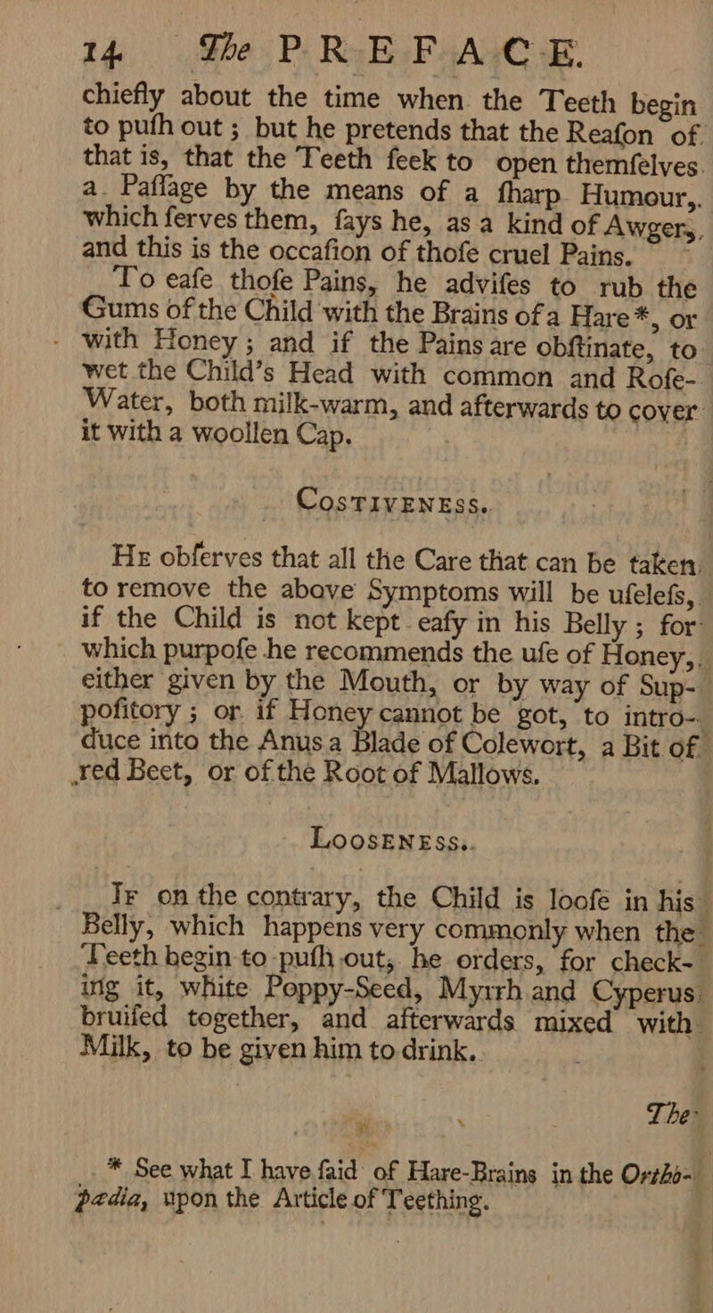 4% Ge PREFACE chiefly about the time when the Teeth begin to puth out ; but he pretends that the Reafon of that is, that the Teeth feek to open themfelves. a. Paffage by the means of a fharp Humour,.. which ferves them, fays he, as a kind of Awgers, and this is the occafion of thofe cruel Pains. To eafe thofe Pains, he advifes to rub the Gums of the Child with the Brains ofa Hare*, or - with Honey; and if the Pains are obftinate, to- wet the Child’s Head with common and Rofe- Water, both milk-warm, and afterwards to cover: it with a woollen Cap. | CosTIVENESS.. He obferves that all the Care that can be taken, to remove the abave Symptoms will be ufelefs, if the Child is not kept. eafy in his Belly ; for which purpofe he recommends the ufe of Honey,. either given by the Mouth, or by way of Sup-: pofitory ; or if H oney cannot be got, to intro- duce into the Anusa Blade of Colewort, a Bit Of „red Beet, or of the Root of Mallows. LoOoSENESS,. _ _ TF on the contrary, the Child is loofé in his Belly, which happens very commonly when the ‘Teeth begin to -pufh out, he orders, for check- ing it, white Poppy-Seed, Myrrh and Cyperus. bruifed together, and afterwards mixed with Milk, to be given him to drink. The: r ب * See what I have faid of Hare-Brains in the Ortho- pedia, upon the Article of Teething.