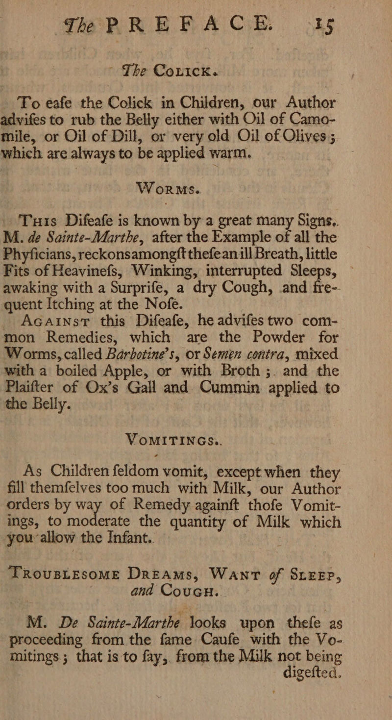 -~ The CopICK。 To eafe the Colick in Children, our Author advifes to rub the Belly either with Oil of Camo- mile, or Oil of Dill, or very old Oil of Olives; which. are always to be applied warm. WORMS. Tuts Difeafe is known by a great many Signs.. M. de Sainte-Marthe, after the Example of all the Phyficians, reckonsamongft thefean للا Breath, little Fits of Heavinefs, Winking, interrupted Sleeps, ` awaking with a Surprife, a dry Cough, and fre-- quent Itching at the Nofe. AGAINST this Difeafe, he advifes two com- mon Remedies, which are the Powder for Worms, called Barbotine’s, or Semen contra, mixed with a boiled Apple, or with Broth ;. and the Plaifter of Ox’s Gall and Cummin applied to the Belly. | VoMITINGS.. As Children feldom vomit, except when they fill themfelves too much with Milk, our Author orders by way of Remedy againft thofe Vomit- ings, to moderate the quantity of Milk which you allow the Infant.. TROUBLESOME Dreams, WANT of SLEEP, and CouGH. M. De Sainte-Marthe looks upon thefe as proceeding from the fame Caufe with the Vo- mitings.; that is to fay,. from the Milk not being } digefted,