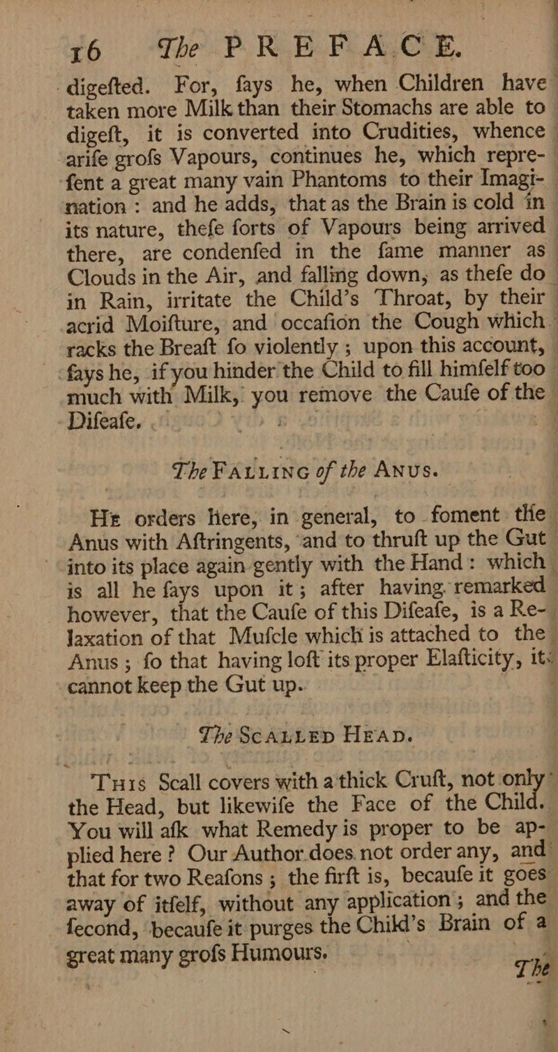 ` digefted. For, fays. he, when Children have taken more Milk than their Stomachs are able to ; digeft, it is converted into Crudities, whence | arife grofs Vapours, continues he, which repre- -fent a great many vain Phantoms to their Imagi- ٭ nation : and he adds, that as the Brain is cold in its nature, thefe forts of Vapours being arrived , there, are condenfed in the fame manner as Clouds in the Air, and falling down, as thefe do in Rain, irritate the Child’s Throat, by their acrid Moifture, and occafion the Cough which racks the Breaft fo violently ; upon this account, — fays he, if you hinder’ the Child to fill himfelf too ~ much with Milk, you remove the Caufe of the Difeafe. . Vib 68 ; a The FALLING of the ANUS. He orders Here, in general, to foment tHe Anus with Aftringents, ‘and to thruft up the Gut into its place again gently with the Hand: which is all he fays upon it; after having. remarked - however, that the Caufe of this Difeafe, is a Re- Jaxation of that Mufcle which is attached to the Anus ; fo that having loft its proper Elafticity, itv cannot keep the Gut up. اہ The SCALLED HEAD. Tis Scall covers with a thick Cruft, not only the Head, but likewife the Face of the Child. You will afk what Remedy is proper to be ap- plied here ? Our Author does not order any, and that for two Reafons ; the firft is, becaufe it goes” away of itfelf, without any application; and the fecond, ‘becaufe it purges the Child’s Brain of a great many grofs Humours, i 0 sd 7 کک