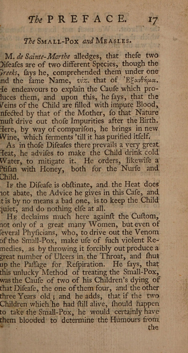 The uar DAF and ARE |M. de Sainte-Marthe alledges, that thefe two Jifeafes are of two different Species, though the sreeks, fays he, comprehended them under one nd the fame Name, viz. that of “Efavinua. de endeavours to explain the Caufe which pro- luces them, and upon this, he fays, that the Veins of the Child are filled with impure Blood, . nfected by that of the Mother, fo that. Nature nuft drive out thofe Impurities after the Birth. dere, by way of comparifon, he brings in new Wine, which ferments till it has purified itfelf. ° As in thofe Difeafes there prevails a very great. Teat, he advifes to make the Child drink cold Water, to mitigate it. He orders, likewife a a with Honey, both for the Nurfe and. Child. | ۔ Ir the Difeafe is obftinate, and. the Heat does iot abate, the Advice he gives in this Cafe, and tis by no means a bad one, isto keep the Child juiet, and do nothing elfe at all. ' He declaims much here again 化 the Cuftom, not only, of a great many Women, buteven of feveral Phyficians, who, to drive out the Venom of the Small-Pox, make ufe of fuch violent Re- medies, as by throwing it forcibly out produce a reat number of Ulcers in. the Throat, and fhut up the Paffage for Refpiration. He fays, that this unlucky Method of treating the Small-Pox, was the Caufe of two of his Children’s dying of that Difeafe, the one of them four, and the other three Years old ; and he adds, that if the two Children which he had ftill alive, fhould happen to take the Small-Pox, he would certainly have them blooded’ to determine the Humours ai کاو tae