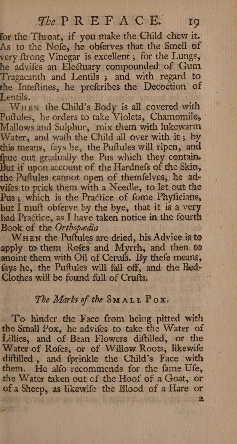 PREFACE i9 ےن for the Throat, if you make the Child chew it. As to the Nofe, he obferves that the Smell of very ftrong Vinegar is excellent ; for the Lungs, - he advifes an Electuary compounded of Gum Tragacanth and Lentils ; and with regard to the Inteftines, he prefcribes the Decoction of Lentils. l WHEN the Child’s Body is all covered with Puftules, he orders to take Violets, Chamomile, Mallows and Sulphur, mix them with lukewarm Water, and wafh the Child all over with it; by this means, fays he, the Puftules will ripen, and fpue out gradually the Pus which they contain. But if upon.account of the Hardnefs of the Skin, the Puftyles cannot open of themfelves, he ad- vifes to prick them with a Needle, to let out the Pus ; which is the Practice of fome Phyficians, but I muft obferve by the bye, that it is a very _ bad Practice, as I have taken notice in the fourth Book of the Orthopedia WHEN: the Puftules are dried, his Advice is: to apply to them Rofes and Myrrh, and then to anoint them with Oil of Cerufs. By thefe means, fays he, the Puftules will fall off, and the Bed- Clothes will be found full of Crufts, ۱ The Marks of the Smaut Pox. To hinder the Face from being pitted with the Small Pox, he advifes to take the Water of Lillies, and of Bean Flowers diftilled, or the Water of Rofes, or of Willow Roots, likewife - diftilled , and fprinkle the Child’s Face with them. He alfo recommends for the fame Ufe, the Water taken out of the Hoof of a Goat, or of a Sheep, as likewife the Blood of a Hare or کو 3 ager Ft