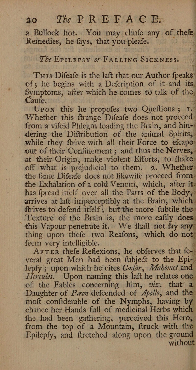 a Bullock hot. You may chufe any of. theft The EPILEPSY o FALLING SICKNESS. 1 Tuts Difeafe is the laft that-our Author fpeaks’ of; he begins with a Defcription of it and itsi Symptoms, after which he comes to talk of ag Caufe. Upon this he propofes two Queftions ; re Whether this ftrange Difeafe does not سس from a vifcid Phlegm loading the Brain, and ادصنط dering the Diftribution of the animal Spirits,- while they ftrive with all their Force to efcape out of their Confinement ; and thus the Nerves, at their Origin, make violent Efforts, to {hake off what is prejudicial to them. 2. Whether: the fame Difeafe does not likewife proceed from» the Exhalation of a cold Venom, which, after it- has fpread itfelf over all the Parts of the Body, arrives at laft imperceptibly at the Brain, which: ftrives to defend itfelf; but the more fubtile the: Texture of the Brain is, the more eafily does: this Vapour penetrate it. We fhall not fay any thing upon ‘thefe two Reafons, which do 7 feem very intelligible. AFTER thefe Reflexions, he obferves that fen. veral great Men had been fubject to the Epi-) lepfy ; upon which he cites Ce/ar, Mahomet and of the Fables concerning him, vig. that a Daughter of Peon defcended of Apollo, and the moft .confiderable of the Nymphs, having b chance her Hands full of medicinal Herbs کت fhe had been gathering, perceived this Hero, from the top of a Mountain, ftruck with the Epilepfy, and ftretched ' ‘along upon the ground without /