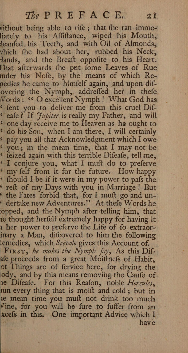 Vithout being able to rife; that fhe ran imme- liately to his Affiftance, wiped his Mouth, leanfed. his Teeth, and with Oil of Almonds, vhich fhe had about her, rubbed his Neck, Jands, and the Breaft oppofite to his Heart. That afterwards fhe put fome Leaves of Rue inder his Nofe, by the means of which Re- nedies he came to himfelf again, and upon dif- overing the Nymph, addreffed her in thefe Nords : ** O excellent Nymph ! What God has € fent you to deliver me from this cruel Dif- < eafe? If Jupiter is really my Father, and will £ one day receive me to Heaven as he ought to € do his Son, when I am there, I will certainly ¢ pay you all that Acknowledgment which I owe é you; in the mean time, that I may not be < feized again with this terrible Difeafe, tell me, s I conjure you, what I muft do to preferve < my felf from it for the future. How happy é fhould I be if it were in my power to pafs the ‘ reft of my Days with you in Marriage! But ‘ the Fates forbid that, for I muft go and un- ٴ dertake new Adventures.” At thefe Words he ‘opped, and the Nymph after telling him, that ie thought herfelf extremely happy for having it 1 her power to preferve the Life of fo extraor- inary a Man, difcovered to him the following remedies, which Scévole gives this Account of. First, he makes the Nymph fay, As this Dif- afe proceeds from a great Moiftnefs of Habit, ot Things are of fervice here, for drying the ‘ody, and by this means removing the Caufe of ie Difeafe. For this Reafon, noble Hercules, ıun every thing that is moift and cold; but in ie Mean time you muft not drink too much Vine, for you will be fure to fuifer from an xcefs in this. One important Advice which I 3 i have