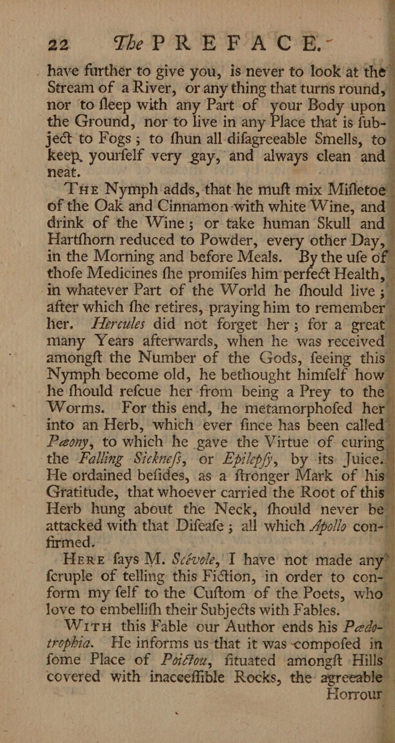 _ have further to give you, is never to look at the’ Stream of a River, or any thing that turns round, nor to fleep with any Part of your Body upon the Ground, nor to live in any Place that is fub- ject to Fogs ; to fhun all-difagreeable Smells, to Keep, yourfelf very gay, and always clean and neat. wheal 1 THE Nymph adds, that he muft mix Mifletoe of the Oak and Cinnamon with white Wine, and drink of the Wine; or take human Skull and Hartfhorn reduced to Powder, every other Day, in the Morning and before Meals. By the ufe of thofe Medicines fhe promifes him’ perfect Health, -in whatever Part of the World he fhould live ; after which fhe retires, praying him to remember _ her. Hercules did not forget her; for a great” many Years afterwards, when he was received | amongft the Number of the Gods, feeing this- Nymph become old, he bethought himfelf how — he fhould refcue her ‘from being a Prey to the Worms. For this end, he métamorphofed her into an Herb, which ever fince has been called Peony, to which he gave the Virtue of curing” the Falling Sicknefs, or Epilepfy, by its Juice. He ordained befides, as a ftronger Mark of his’ Gratitude, that whoever carried the Root of this” Herb hung about the Neck, fhould never be” attacked with that Difeafe ; all which /ollo cons firmed. J Here fays M. Scévole, T have not made any” fcruple of telling this Fiction, in order to con- form my felf to the Cuftom of the Poets, who love to embellith their Subjects with Fables. 4 Wirtu this Fable our Author ends his Peds- trophia. He informs us that it was-compofed in | fome Place of Poiffou, fituated amongft Hills covered with inaceeffible Rocks, the agreeable” ۱ Horrour — کو