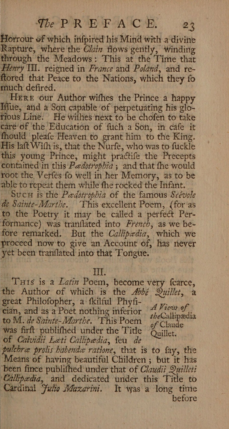 Da PIR ar GAC, e3 Horrout of which itifpired his Mind with a‘divine Rapture, where the 0ل flows gently, winding through the Meadows: This at the Time that Henry IH. reigned in France and Poland, and re- ftored that Peace to the Nations, which they fo much defired. _, HERE our Author wifhes the Prince a happy Mue, atid a Son capable ‘of perpetuating his glo- tious Line. He wiihes‘next to be chofen to take 4۶2۰07 ‘the Education of fuch a Son, in cafe it fhould ‘pleafe Heaven to grant him to the King. His lat With is, that the Nurfe, who was to fuckle this young Prince, might practife the Precepts contained'in this Pastrophia ; and that fhe would root the Verfés fo Well in her Memory, as to be able to repeat them while fhe rocked ' the Infant. _ Suc is the Pedstrophia of the famous Scévole de Sainte-Marthe. This excellent Poem, (foras to the Poetry it may be called a perfect Per- formance) was tranflated into French, as we be- fore remarked. But the Callipzdia, which we proceed ‘now to give an Account of, has never yet been tranflated into that Tongue. : Hf. Tuts is a Latin Poem, become very fearce, the Author of which is the b¢ Quilket, a great Philofopher, a-fkilful Phyf- AN; ‘cian, and as a Poet nothing inferior 7 Ca sa s to M. de Sainte-Marthe. This Poem of Claude ‘was firft publifhed under the Title Quillet. ‘of Calvidi Leti Callipedia, feu de pulchre prolis habendz ratione, that is to fay, the “Means of having beautiftl Children ; but it has ‘been fince publifhed under that of Claudii Quilleti ‘Calipedia, and dedicated under this Title to ‘Cardinal Felo Mazarini. Tt was a long Ki A before