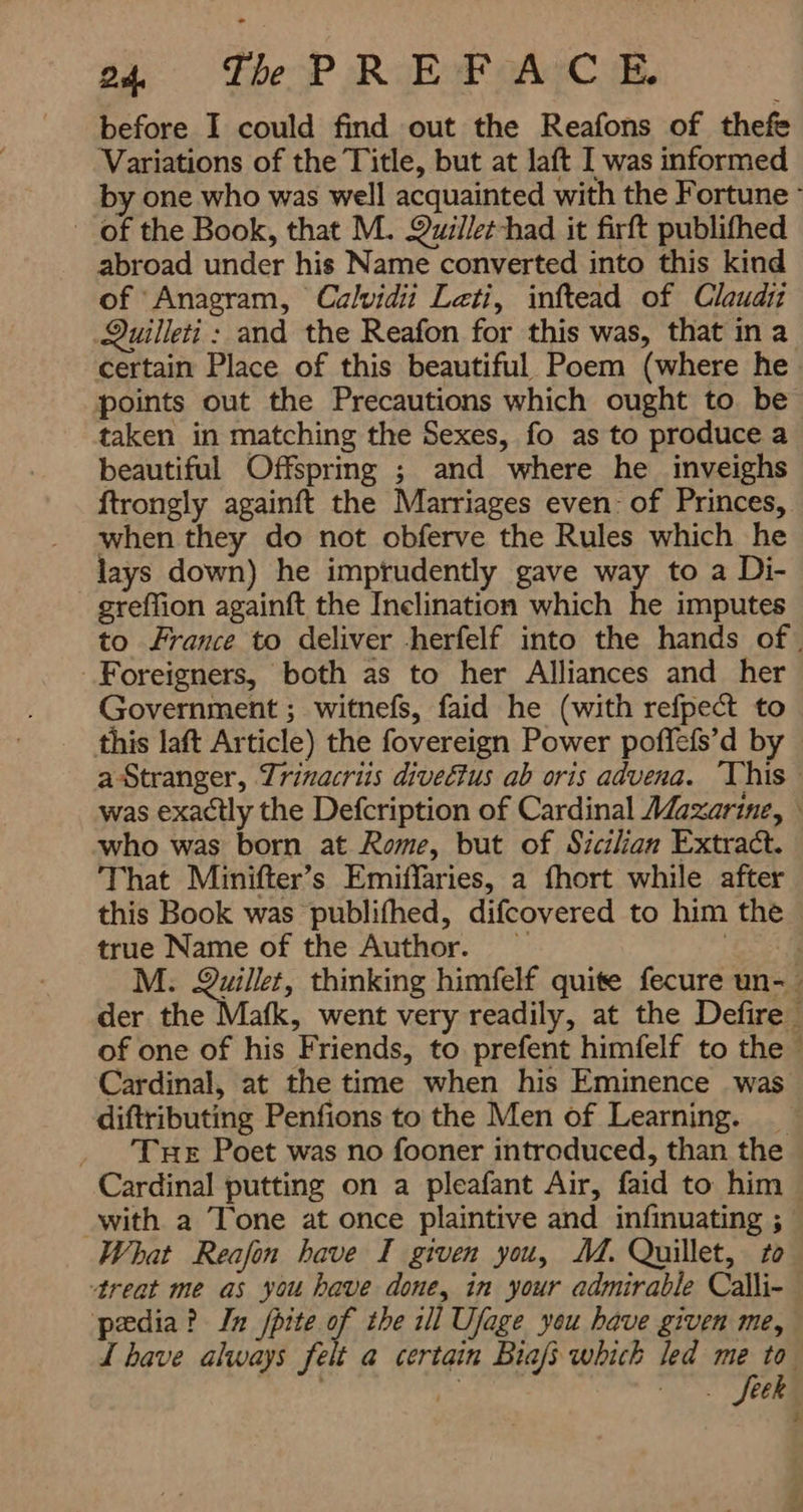 before I could find out the Reafons of thefe Variations of the Title, but at laft I was informed by one who was well acquainted with the Fortune ` of the Book, that M. Quiilet-had it firft publifhed ' abroad under his Name converted into this kind of Anagram, Calvidii Leti, inftead of Claudii Quilleti : and the Reafon for this was, that ina certain Place of this beautiful Poem (where he points out the Precautions which ought to be taken in matching the Sexes, fo as to produce a beautiful Offspring ; and where he inveighs ftrongly againft the Marriages even: of Princes, when they do not obferve the Rules which he lays down) he imprudently gave way to a Di- greffion againft the Inclination which he imputes to France to deliver herfelf into the hands of | Foreigners, both as to her Alliances and her Government ; witnefs, faid he (with refpect to this laft Article) the fovereign Power poffefs’d by — a Stranger, Trinacriis diveétus ab oris advena. This was exactly the Defcription of Cardinal Mazarine, ۱ who was born at Rome, but of Sicilian Extract. That Minifter’s Emiffaries, a fhort while after this Book was publifhed, difcovered to him the true Name of the Author. ESAs M: Quillet, thinking himfelf quite fecure un- der the Mafk, went very readily, at the Defire | of one of his Friends, to prefent himfelf to the - Cardinal, at the time when his Eminence was diftributing Penfions to the Men of Learning. _ _ ‘Tre Poet was no fooner introduced, than the Cardinal putting on a pleafant Air, faid to him _ with a Tone at once plaintive and infinuating ; What Reafoin have I given you, M. Quillet, to treat me as you have done, in your admirable Calli- pedia? In fpite of the ill Ufage yeu have given me, I have always felt a certain Biafi which led me to pitas نف 3