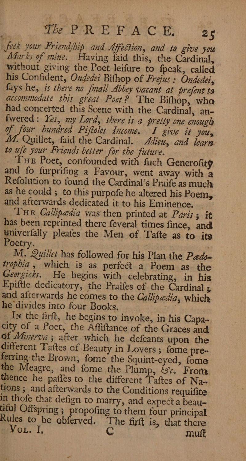 feck your Friend/bip and Affection, and to give you Marks of mine. Having faid this, the Cardinal, without giving the Poet leifure to fpeak, called his Confident, Oxdedei Bifhop of Frejus : Ondedei, fays he, is there no fmall Abbey vacant at prefent و accommodate this great Poet? The Bifhop, who Thad concerted this Scene with the Cardinal, an- {wered : Yes, my Lord, there is a pretty one enough of four hundred Piftoles Income. I give it Jos M. Quillet, faid the Cardinal. Adieu, and leara- to ufe your Friends better for the future. : ‘THE Poet, confounded with fuch Generofitp and fo furprifing a Favour, went away with a Refolution to found the Cardinal’s Praife as much as he could ; to this purpofe he altered his Poem, and afterwards dedicated it to his Eminence, | THe Callipedia was then printed at Paris ; it has been reprinted there feveral times fince, and univerfally pleafes the Men of Tafte as to its Poetry. M. Quillet has followed for his Plan the Pads trophia , which is as perfect a Poem as the Georgicks. He begins with celebrating, in his Epiftle dedicatory, the Praifes of the Cardinal A and afterwards he comes to the Callipadia, which he divides into four Books. و . In the firft, he begins to invoke, in his Capa- city of a Poet, the Affiftance of the Graces and Of Minerva ; after which he defcants upon the different Taftes of Beauty in Lovers ; fome pre- ferring the Brown, fome the Squint-eyed, fome the Meagre, and fome the Plump, .ہی From thence he pafles to the different Taftes of Na- tions ; and afterwards to the Conditions requifite in thofe that defign to marry, and expect a beau- tiful Offspring ; propofing to them four principal Rules to be obferved. The firf is, that there Vou. I, C 1 mut