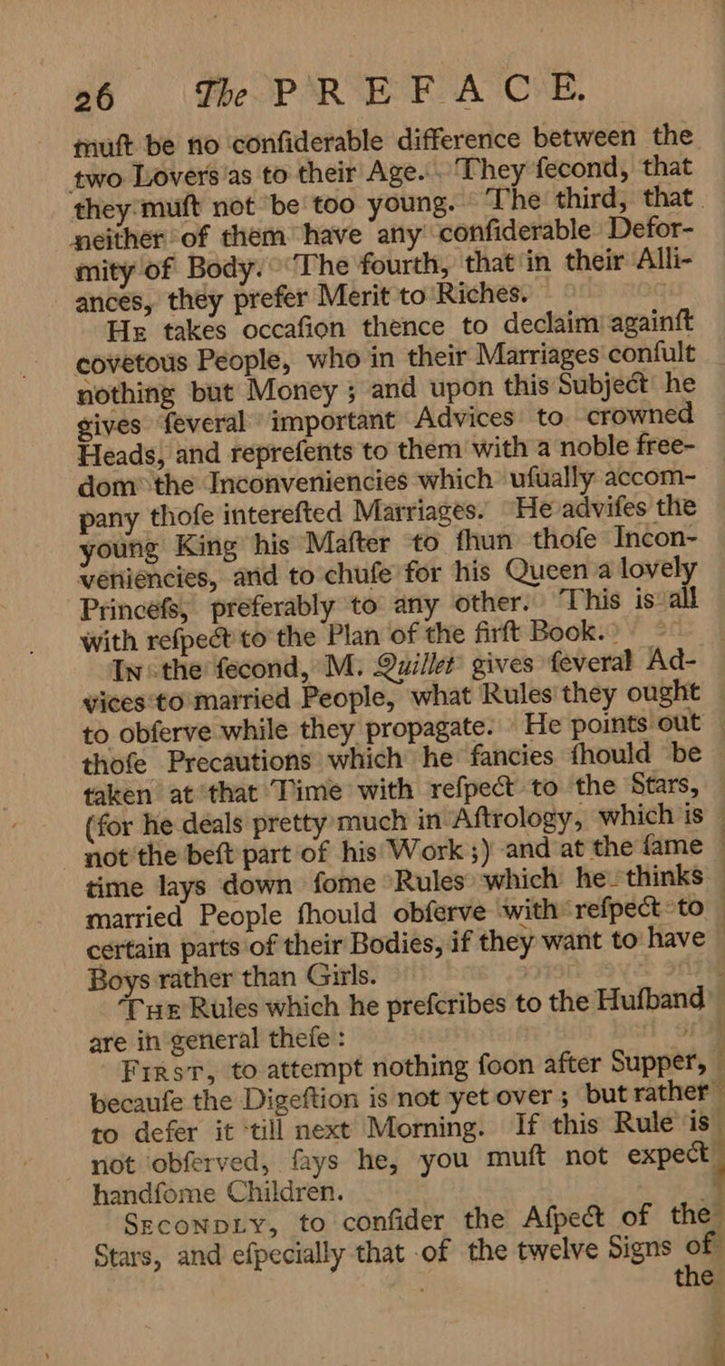 muft be no confiderable difference between the two Lovers’as to their Age. They fecond, that they:muft not ‘be too young. The third, that. neither of them have any confiderable Defor- mity of Body. ‘The fourth, that'in their Alli- ances, they prefer Merit to Riches. 3 He takes occafion thence to declaim againft covetous People, who in their Marriages confult nothing but Money ; and upon this Subject’ he gives feveral important Advices to crowned Heads, and reprefents to them with a noble free- domî the Inconveniencies which ufually accom- pany thofe interefted Marriages. He advifes the young King his Mafter to fhun thofe Incon- veniéncies, and to chufe for his Queen a lovely Princefs, preferably to any other. This is all With refpect to the Plan of the firft Book.) In: the fecond, M. Quillet gives feveral Ad- vices:to married People, what Rules they ought to obferve while they propagate. > He points out , thofe Precautions which he fancies {hould be , taken at that Time with refpect to the Stars, (for he deals pretty much in Aftrology, which is — not the beft part of hisi Work ;) and at the fame | time lays down fome Rules which he- thinks married People fhould obferve with irefpect to certain parts of their Bodies, if they want to have — Boys rather than Girls. ‘Tue Rules which he prefcribes to the Hufband are in general thefe : | 0 First, to attempt nothing foon after Supper, becaufe the Digeftion is not yet over; but rather to defer it ‘till next Morning. If this Rule is” not obferved, fays he, you muft not expect — handfome Children. ; 1 SagcoNDLY。 to confider the Afpect of the Stars, and efpecially that of the twelve Signs of the