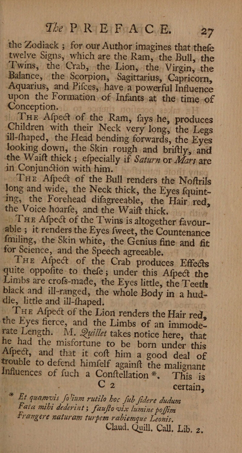 the Zodiack ; for our Author imagines that thefe twelve Signs, which are the Ram, -the Bull, the Twins, the Crab, the Lion, the Virgin, -the Balance, the Scorpion, Sagittarius, Capricorn, Aquarius, and Pifces, have,a powerful Influence upon the Formation, of. Infants at the. time -of Conception. fe | | Tue Afpe& of the Ram, fays he, produces Children with their Neck very long, the Legs ill-fhaped, the Head bending forwards, the Eyes looking down, the Skin rough and briftly, and the Waitt thick ; efpecially if Saturn or Mars are an Conjunction with him. 8 Tue Afpect of the Bull renders the Noftrils long and wide, the Neck thick, the Eyes {quint- ang, the Forehead difagreeable, the Hair red, the Voice hoarfe, and the Waift thick, y -) Tue Afpect of the Twins is altogether favour- able ; it renders the Eyes fweet, the Countenance fmiling, the Skin white, the Genius fine: and fit for Science, and the Speech agreeable, THE Afpect of the Crab produces Effects quite oppofite to thefe; under this Afpect the Limbs are crofs-made, the Eyes little, the Teeth black and ill-ranged, the whole Body in a hud- die, little and ill-fhaped. _ Tue Afpect of the Lion renders the Hair red, the Eyes fierce, and the Limbs of an immode. rate Length. M. Quillet takes notice here, that he had the misfortune to be born under this Afpect, and that it coft him a good deal of trouble to defend himfelf againf the malignant Influences of fuch a Conftellation *. This is | 5 ا وی hs certain, . * Et quamvis folium rutile hoc Jub fidere dudum Fata mihi dederint; Jeufo vix lumine polim Frangere naturam turpem rabiemque Leonis. Claud. Quill, Call, Lib, 2.