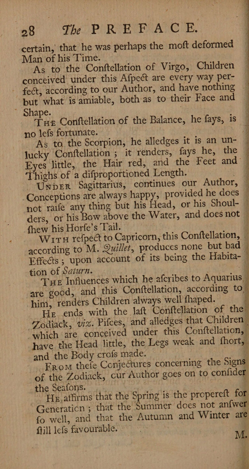 af The PIREFEAGE certain, that he was perhaps the moft deformed Man of his ‘Time. As to the Conftellation of Virgo, Children conceived under this Afpect are every way per- ` fect, according to our Author, and have nothing but what is amiable, both-as to their Face and 4 ` Shape. Tus Coriftellation of the Balance, he fays, is no lefs fortunate. As toa the Scorpion, he alledges it is an un- lucky Conftellation ; it renders, fays he, the Eyes little, the Hair red, and the Feet and — Thighs of a difproportioned Length. = UKDER Sagittarius, continues our Author, 1 | ماف تب بے تچ TO فدہ جیب ۰ن . Conceptions are always happy, provided he does | not raife ie Batak but his Head, or his Shoul- | ders, or his Bow above the Water, and does not | fhew his Horfe’s Tail. ۱ 1 WITH refpect to Capricorn, this Conftellation, | according to M. Quillet, produces none but bad © Effects ; upon account of its being the Habita- tion of Saturn. و a ue Influences which he afcribes to Aquarius are good, and this Conftellation, according to” him, renders Children always well fhaped. $ 7 _ He ends with the laft Conftellation of the” Zodiack, viz. Pifces, and alledges that Children | “which are conceived under this Conftellation, “have the Head little, the Legs weak and fhort, and the Body crofs made. ` a oe i Erom thefe Conjectures concerning the Signs of the Zodiack, cur Author goes on to confider the Seafons. ہر } He. atfirms that the Spring is the propereft for ° Generaticn ; that the Summer does not 0 fo well, and that the Autumn and Winter are fill lefs favourable. ve
