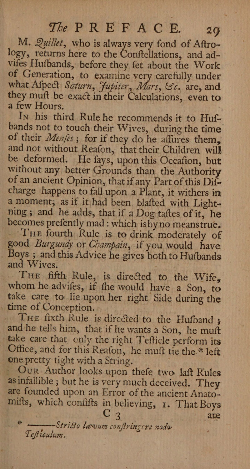 M. Quillet, who is always very fond of Aftro- logy, returns here to the Conftellations, and ad- vifes Hufbands, before they fet about the Work of Generation, to examine very carefully under what Afpect: Saturn, Jupiter, Mars, Sc. are, and they muft be exact in their Calculations, even to a few Hours. i In his third Rule he recommends it to Huf- bands not to touch their Wives, during the time of their Menes ; for if they do he aures them, and not without Reafon, that their Children will be deformed. He fays, upon this Occafion, but without any better Grounds than the Authorit of an ancient Opinion, that if any Part of this Dif- - charge happens to fall upon a Plant, it withers in a moment, -as if it had been. blafted with Light- ning ; and he adds, that if a Dog taftes of it, he becomes prefently mad : which isbyno meanstrue. Tue fourth Rule is to drink moderately of good Burgundy or Champain, if you would have . Boys ; and this Advice he gives both to Hufbands and Wives. Tue fifth Rule, is dire&ted to the Wife, whom he advifes, if fhe would have a Son, to take care to lie upon her right Side during the time of Conception. THe fixth Rule is directed to the Hufband 5 and he tells him, that if he wants a Son, he muf take care that only the right Tefticle perform its Office, and for this Reafon, he muf tie the * left one pretty tight with a String. - Our Author looks upon thefe two. laft Rules as infallible ; but he is very much deceived. They are founded upon an Error of the ancient Anato- mifts, which confifts in believing, 1. ‘That Boys Cz |) ate Strio levum conftrinzere nada Tefticulum. ف۷۷
