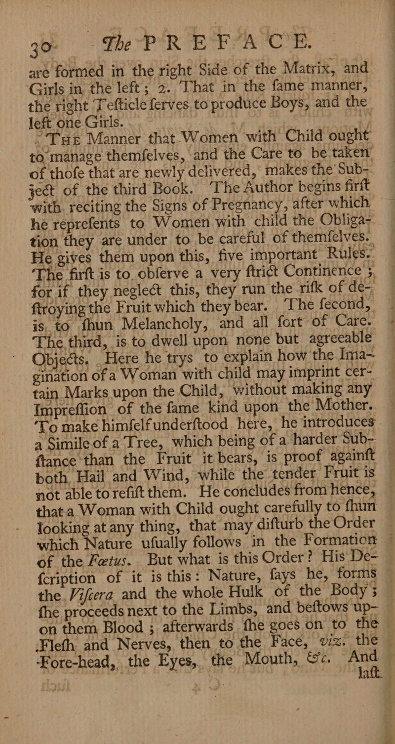 = w Be PR رو Girls in the left; 2. That in the fame manner, the right Tefticle ferves. to produce Boys, and the left one Girls. i و THE Manner that- Women with Child ought of thofe that are newly delivered, makes the Sub- jet of the third Book. ‘The Author begins firft ‘with. reciting the Signs of Pregnancy, after which he reprefents to Women with child the Obliga- tion they are under to be careful of themfelves. He gives them upon this, five important Rules. The firft is to. obferve a very ftrict Continence’. for if they neglect this, they run the rifk of de- ftroying the Fruit which they bear. ‘The fecond, is; to fhun Melancholy, and all fort of Care. The third, is to dwell upon none but agreeable Objects. „ Here he trys to explain how the Ima- gination of a Woman with child may imprint cer- tain Marks upon the Child, without making any Impreflion of the fame kind upon the Mother.. ‘To make himfelfunderftood here, he introduces $ ۲ both, Hail and Wind, while the tender Fruit is not able to refit them. He concludes from hence, thata Woman with Child ought carefully to fhun looking at any thing, that may difturb the Order {cription of it is this: Nature, fays he, forms the. ifera. and the whole Hulk of the Body; on them Blood ; afterwards fhe goes on to the