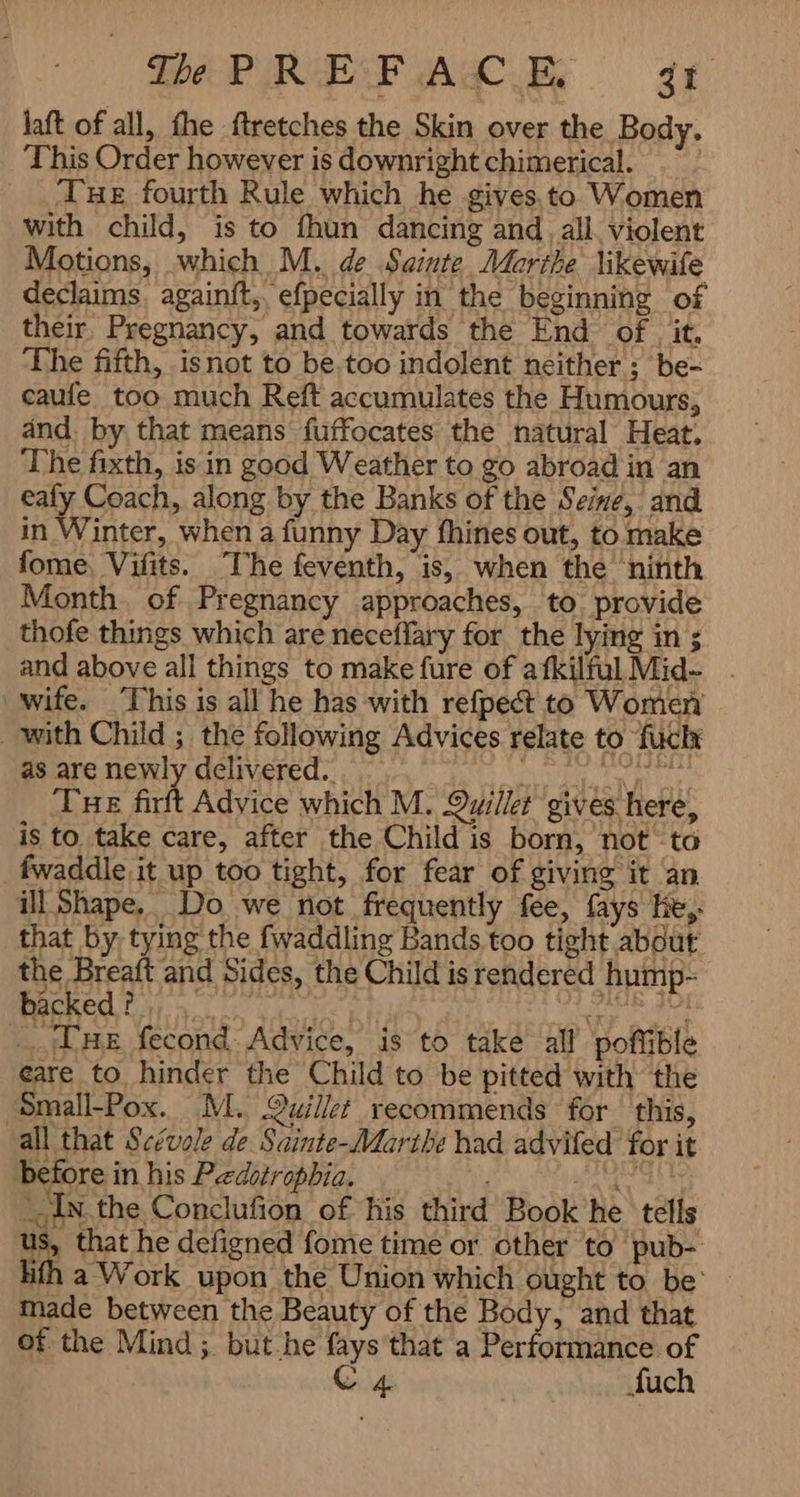laft of all, fhe ftretches the Skin over the Body. This Order however is downright chimerical. ! THE fourth Rule which he gives.to Women with child, is to fhun dancing and , all, violent Motions, which M. de Sainte Marthe likewife declaims againít,, efpecially in the beginning of their. Pregnancy, and towards the End of it. The fifth, isnot to be too indolent neither ; be- caufe too much Reft accumulates the Humours, and. by that means fuffocates the natural Heat; The fixth, is in good Weather to go abroad in an eafy Coach, along by the Banks of the Seine, and in Winter, when a funny Day fhines out, to make fome. Vilts. The feventh, is, when the ninth Month. of Pregnancy approaches, to. provide thofe things which are neceflary for the lying in ; and above all things to make fure of afkilful Mids . wife. This is all he has with refpect to Women _ with Child ; the following Advices relate to {UC as are newly delivered.. ey CREE TY Tue firft Advice which M. Quiilet gives here, is to take care, after the Child is born, not ta fwaddle it up too tight, for fear of giving it an ill Shape, Do we not frequently fee, fays He, that by, tying the fwaddling Bands too tight about the Breaft and Sides, the Child is rendered hump- backed? a. ie eae hy Due fecond Advice, is to take all poflible eare to hinder the Child to be pitted with the ‘Small-Pox. M., Quillet recommends for this, all that Scévole de Sainte-Marthe had advifed for it before in his Peedsiropbia. | bate -c IN the Conclufion of his third Book he tells us, that he defigned fome time or other to pub- lifh a Work upon the Union which ought to be’ made between the Beauty of the Body, and that of the Mind ; but he fays'that a Performance of