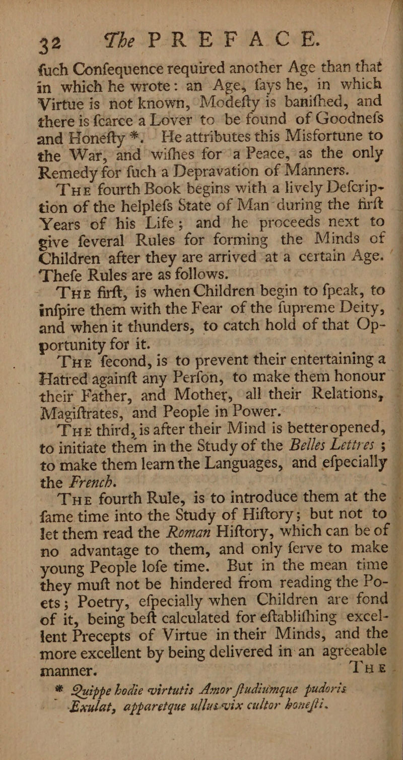 fuch Confequence required another Age than that in which he wrote: an Age, fays he, in which Virtue is not known, Modefty is banifhed, and there is {carce a Lover to be found of Goodnefs and Honéfty *. He attributes this Misfortune to the War, and wifhes fora Peace, as the only Remedy for fuch a Depravation of Manners. Tue fourth Book begins with a lively Defcrip- tion of the helplefs State of Man during the firft Years of his Life; and he proceeds next to | give feveral Rules for forming the Minds of — Children after they are arrived ata certain Age. ‘— ‘Thefe Rules are as follows. . Tue firft, is when Children begin to fpeak, to  infpire them with the Fear of the fupreme Deity, ~ and when it thunders, to catch hold of that Op- | portunity for it. a Tue fecond, is to prevent their entertaining a Hatred againft any Perfon, to make them honour | their Father, and Mother, all their Relations, j Maeiftrates, and People in Power. ) Tuk third, is after their Mind is betteropened, — to initiate them in the Study of the Belles Lettres 5 _ to make them learn the Languages, and efpecially — the French. ua Tue fourth Rule, is to introduce them at the ~ fame time into the Study of Hiftory; but not to — let them read the Roman Hiftory, which can be of © no advantage to them, and only ferve to make | young People lofe time. But in the mean time they muf not be hindered from reading the Po- | ets; Poetry, efpecially when Children are fond of it, being beft calculated for eftablifhing excel- lent Precepts of Virtue in their Minds, and the more excellent by being delivered in an agreeable manner. Thef Quippe hodie virtutis Amor fiudiumque pudoris‏ ٭ 1۰ہو( Exulat, apparetque ullusvix cultor‏ ` `
