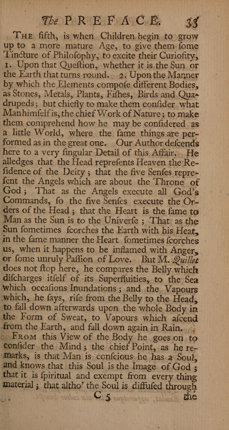 PAPARIA 38 -Tue fifth, is when Children, begin to grow up to a more mature Age, to give them: fome ‘Fincture of Philofophy, to excite their Curiofity, 1. Upon that Queftion, whether it is,the Sun. or the Earth that turns round... .2: Uponthe Manner by which the Elements compofe different. Bodies, as Stones, Metals, Plants, Fifhes, Birds and. Qua» drupeds; but chiefly to make them confider what Manhimfelf is, the chief Work of Nature; to make them comprehend how he may be confidered as a little World, where the fame things are per- formed as in the great one. Our Author defcends here to a very fingular Detail of this Affair... He alledges that the Head reprefents Heaven the Re- fidence of the Deity ; that the five Senfes repre> fent the Angels which are about the Throne of God; That as the Angels execute all God’s Commands, fo the five Senfes execute the Or- ders of the Head ; that the Heart is the fame to Man as the Sun is to the Univerfe ; That as the ‘Sun fometimes fcorches the Earth with his, Heat, in the fame manner the Heart. fometimes {corches - us, when it happens to be inflamed with Anger, or {ome unruly Paffion of Love. But M. Quillet does not ftop here, he compares the Belly which difcharges itfelf of its Superfluities, to the Sea which occafions Inundations ; and..the: Vapours ‘which, he fays, rife from the Belly to the Head, to fall down afterwards upon the whole Body in the Form of Sweat, to Vapours which afcend from the Earth, and fall down again in Rain... L From this View of the Body he goes on. to onfider, the Mind; the chief Point, as he re- Marks, is that Man is, confcious he has.a Soul, and knows that this Soul is the Image of God ; that it is fpiritual and exempt from every thing Material ; that altho’ the Soul is diffufed through C5 < the خا YS