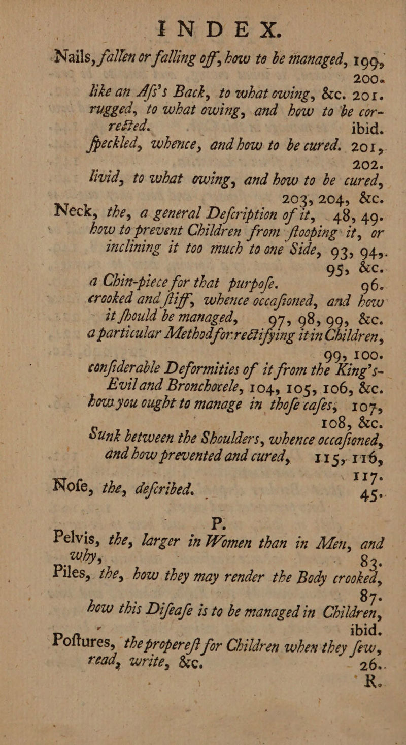 ‘Nails, fallen or falling off, how to be managed, 109, 52+9682 like an Afs’s Back, to what owing, &c. 201. rugged, to what owing, and how to be cor- rected. | ibid. Speckled, whence, and how to be cured. ہرود 202. livid, to what owing, and how to be cured, $8 203, 204, 6۰ Neck, the, a general Defcription of it, 48, 49۰ how to prevent Children from fooping® it, or inclining it too much to one Side, 93, 945. ۱ 95, &c.. a Chin-piece for that purpofe, 06 crooked and fiif, whence occafioned, and how it fhould be managed, .ہن 98,99, &c. a particular Method forreétifying itin Children, ۱ ` 99; 100. confiderable Deformities of it from the King’s- ‘ Evil and Bronchocele, 104, 105, 106, &c. ‘how you ought to manage in thofe cafes; و107 نوز 108, ۰ Sunk between the Shoulders, whence occafioned, + and how prevented and cured, 11 5>-116, روا Nole, the, defiribed. — 45. Pelvis, the, larger in Women than in Men, and 5 © 83. Piles, the, how they may render the Body crooked, 8 7 A, how this Difeafe is to be managed in Children, ibid. Poftures, the propere/} Sor Children when they few, read, write, مخ - 26.. R