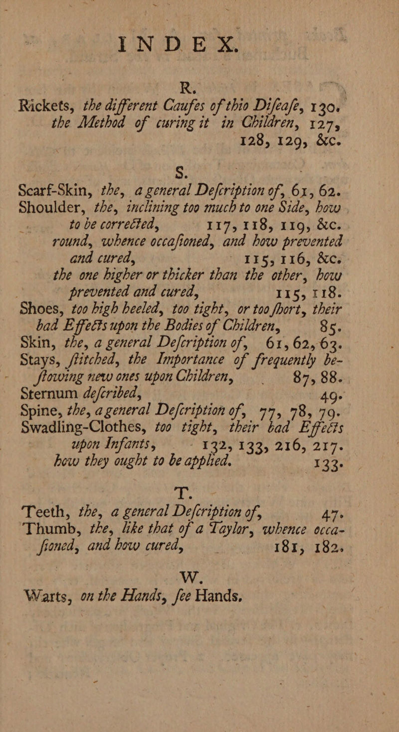 6000 R. | h Rickets, the different Caufes of thio Difeafe, 130. the Method of curing it in Children, ae, , 128, 129, &c. 5. + e Scarf-Skin, the, a general Defcription of, 6x, 62. Shoulder, zhe, inclining too much to one Side, how | to be corrected, IIT 1185: 1195 رمق round, whence occafioned, and how prevented and cured, | 135, 116, &c. the one higher or thicker than the other, how n prevented and cured, 115, 118. Shoes, zoo high heeled, too tight, or too fhort, their bad Effects upon the Bodies of Children, 85. Skin, the, a general Defcription of, 61, 62,63. Stays, itched, the Importance of frequently be- - flowing new ones upon Children, . 87,88. Sternum deferibed, 49- Spine, the, a general Defcription of, 77, 78, 79. Swadling-Clothes, too tight, their tad Effects upon Infants, E92, 132, 210, 217- how they ought to be applied, 323. و Teeth, the, a general Defcription of, 7 Thumb, Zhe, like that of a Taylor, whence occa- fioned, and how cured, ۱ 181, 182. W. Warts, on the Hands, fee Hands,