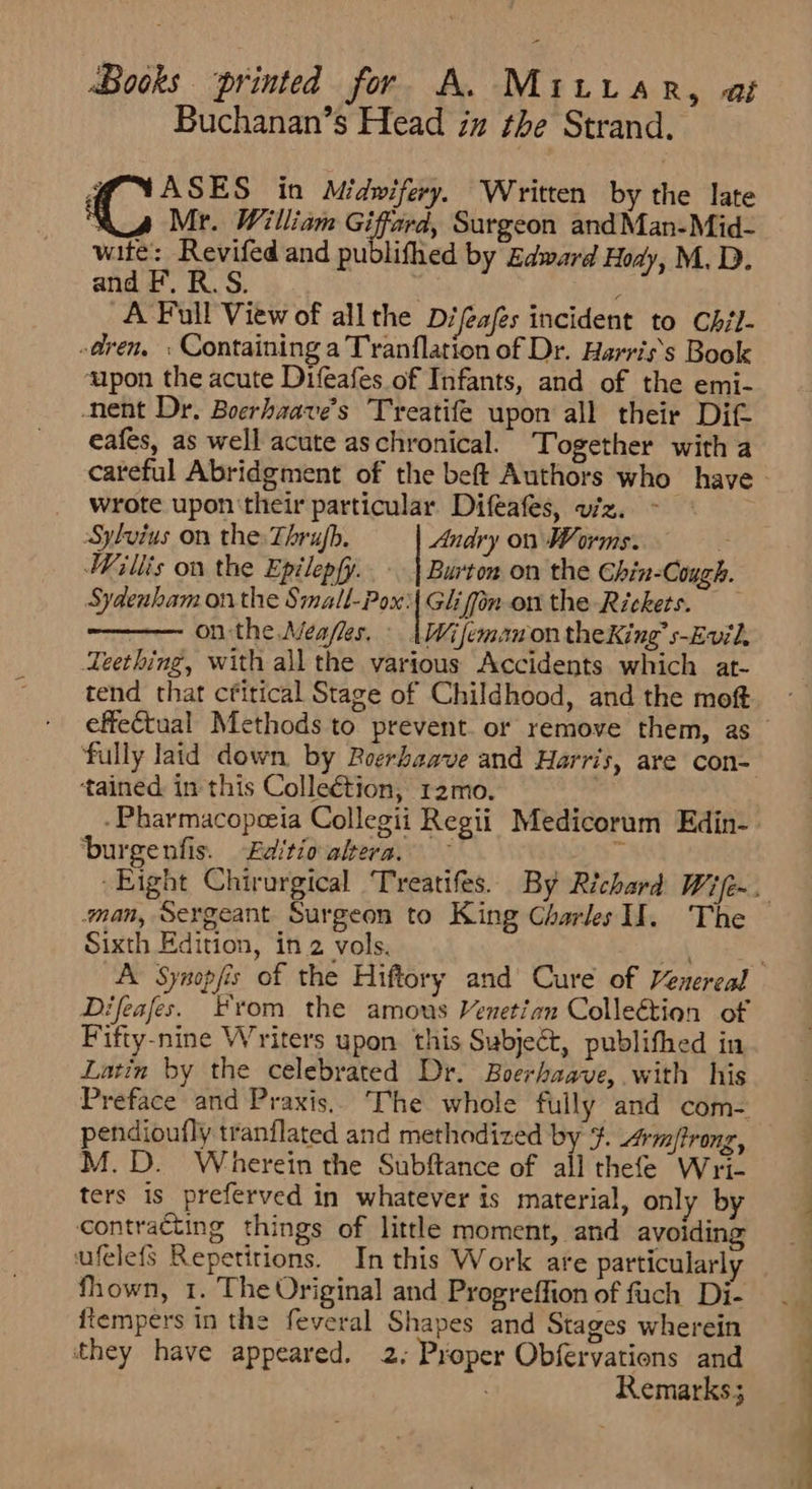 Buchanan’s Head in the Strand. df YASES in Midwifery. Written by the late ; Mr. William Giffard, Surgeon and Man-Mid- wite: Revifed and publifhed by Edward Hody, M, D. and F. R. S. ; A Full View of allthe Difeafes incident to Chil- «dren, : Containing a Tranflation of Dr. Harris's Book ‘upon the acute Difeafes of Infants, and of the emi- -nent Dr. Boerhaave’s Treatife upon all their Dif cafes, as well acute aschronical. Together with a . wrote upon'their particular Difeafes, viz. Sylvius on the: Thrujh. Andry on Worms. | Willis on the Epilepfy.. - | Burton on the Ghin-Cough. Sydenham on the Small-Pox'| Giifin on the Rickets. . onthe Meafes. : (WifemanontheKing’s-Evil. Teething, with all the various Accidents which at- tend that cfitical Stage of Childhood, and the moft effectual Methods to prevent. or remove them, as tained in this Colleétion, 12mo. -Pharmacopeeia Collegii Regii Medicorum Edin- burgenfis. Editio altera. F man, Sergeant Surgeon to King Charles Il. The Sixth Edition, in 2 vols. Difeafes. From the amous Venetian Collection of Fifty-nine Writers upon this Subject, publifhed in Latin by the celebrated Dr. Boerhaave, with his Preface and Praxis. The whole fully and com- pendioufly tranflated and methodized by $. Armffrong, M.D. Wherein the Subftance of all thefe Wri- ters is preferved in whatever is material, only by contracting things of little moment, and avoiding FF a سے fhown, 1. The Original and Progreffion of fuch Di- fiempers in the feveral Shapes and Stages wherein they have appeared. 2; Proper Obfervations and Remarks; ا