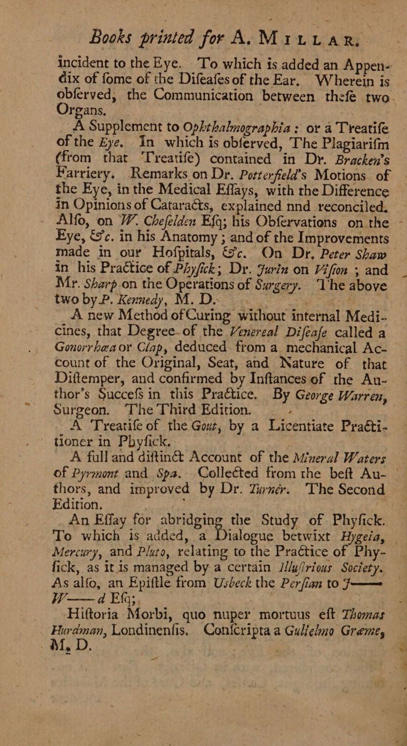 incident to the Eye. ‘To which is added an Appen- dix of fome of the Difeafesof the Ear. Wherein is Organs, 27 _A Supplement to Ophthalmographia : or a Treatife of the Eye. In which is obferved, The Plagiarifm (from that ‘Treatife) contained in Dr. Bracken’s Farriery, Remarks on Dr. Potterfeld’s Motions of the Eye, in the Medical Effays, with the Difference in Opinions of Cataraéts, explained nnd reconciled. Eye, &c. in his Anatomy ; and of the Improvements made in our Hofpitals, ce. On Dr, Peter Shaw in his Practice of Phyfick; Dr. Jurin on Vifion ; and Mr. Sharp on the Operations of Surgery. The above two by P. Kennedy, M. Do > : A new Method of Curing without internal Medi- cines, that Degree-of the Venereal Difeafe called a Gonorrhaaor Clap, deduced from a mechanical Ac- count of the Original, Seat, and Nature of that Diftemper, and confirmed by Inftances of the Au- 7 Surgeon. The Third Edition. _ A Treatife of the Gout, by a Licentiate Praéti- tioner in Pbyfick. A full and diftinét Account of the Mineral Waters thors, and improved by Dr. Tuner. The Second Edition. _ An Effay for abridging the Study of Phyfick. To which is added, a Dialogue betwixt Hygeia, Mercury, and Pluto, relating to the Practice of Phy- fick, as itis managed by a certain JJlufirious Society. As alfo, an Epiftle from Usbeck the Perfian to 7 一 一 Hiftoria Morbi, quo nuper mortuus eft Thomas sae, Londinenfis. Confcripta a Guljelmo Graeme, Ma لی