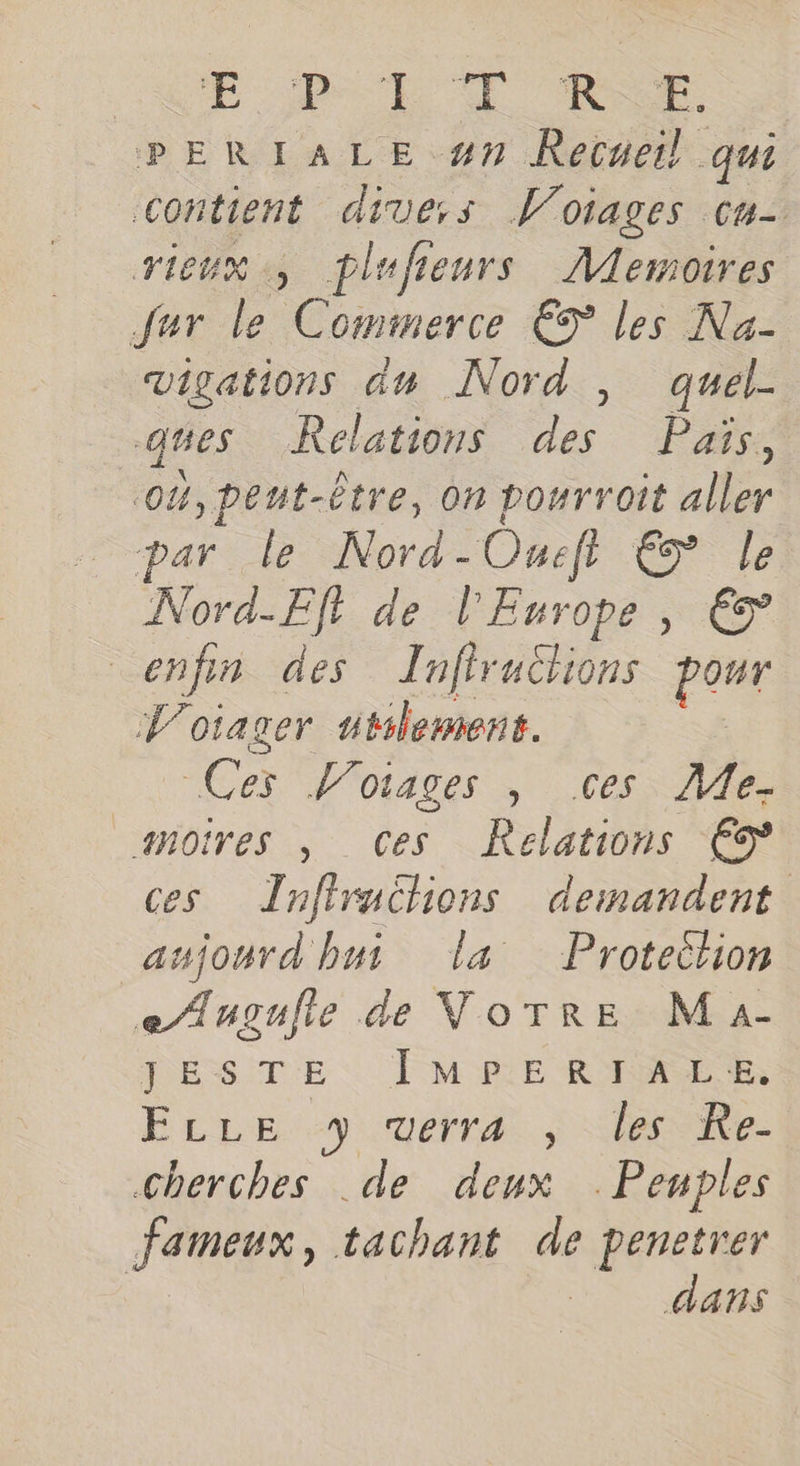 CNE Per CE Re PERIALE #7 Recueil qui contient dive:ss Woiages cu- vieux, plufieurs Memoires fur le Commerce € les Na- vigations du Nord , quel- ques Relations des Pais, 0%, peut-être, on pourroit aller par le Nord-Oueft € le Nord-Efl de l'Europe, € enfin des Zufirutlions pour V'oiager utilement. | Ces Worages , ces, Me. _snoires , Ces Relations €9 ces Tnfiruchions demandent aujourd hui La Proteihon e/Augulie de VoTRE Ma- J'ESITE : | M PE RIRE NE, ELLE y verra , les Re- GCherches de deux . Penples fameux, tachant de penetrer | dans