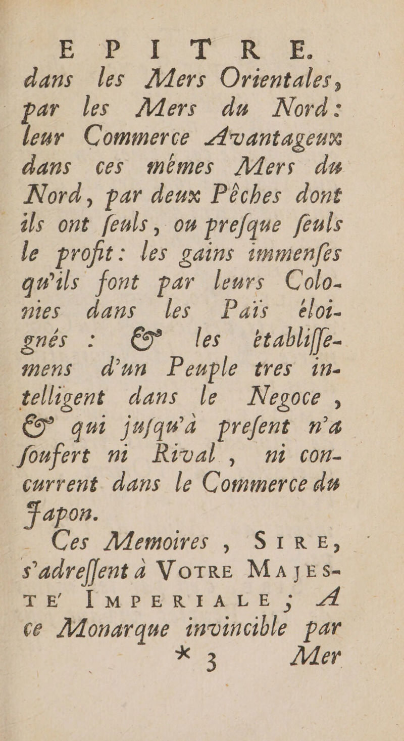 BR TE oe. dans les Mers Orientales, par les Mers du Nord: leur Commerce Avantagenx dans ces mémes Âers du Nord, par deux Pêches dont als ont feuls, on prefque feuls de profit: les gains immenfes qu'ils font par leurs Colo- nies dans les Pais eloi- gnés : 9” les ‘Etablife- mens d'un Peuple tres 1n- tellisent dans le Nesoce, Ê7 qui jujqwa prefent na Joufert mn Rival, ni con- current dans le Commerce du TFapon. … Ces Memoires , SIRE, s’adreflent a Votre MA]JESs- TE [MPERIALE ; Æ ce Monarque invincible par 122 Mer