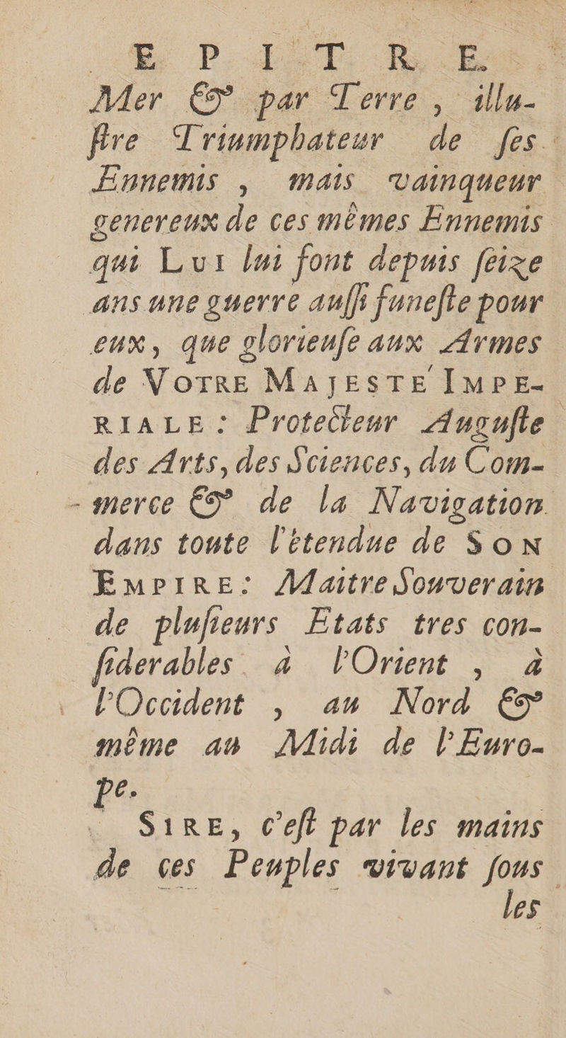 41 PAST RE Mer € par Terre, illu- fire Triumphateur de fes. Ennemis , mais Vainqueur genereux de ces mèmes Ennemis qui Lui lui font depuis feize ans une guerre aufh funelte pour eux, que glorieufe aux Armes de VNoTRE MAJESTE IMPE- RIALE: Protecteur Augulle des Arts, des Sciences, du Com- -snerce € de la Navigation dans toute l'étendue de Son Empire: Maitre Souverain de plufeurs Etats tres con- fiderables. à POrient , à POccident , an Nord € même an ÂMidi de l'Euro- pe. S1RE, C’eft par les mains de 6es Peuples vivant fous ON EN les