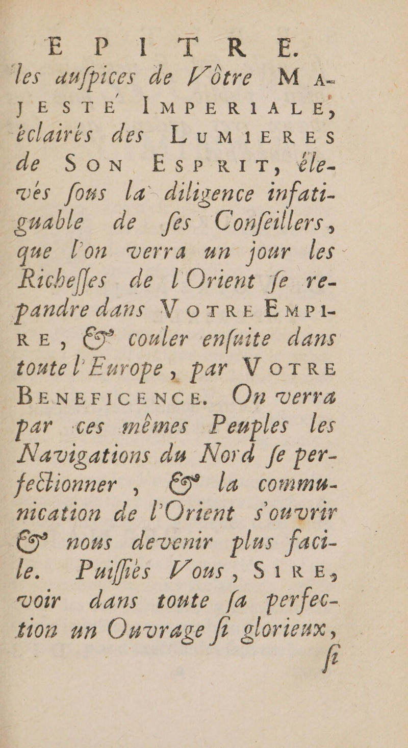 Me PO NUE les aufpices de Vôtre M a. PESDE LMPER I ALES éclairés des LuMiEREs Hé. SOoN, ESPRIT, le. vés fous la diligence infati- guable de fes Conféillers, ne l'on verra un jour les Richelles de l'Orient fe re- pandre dans Norre EmPr RE, C9” couler enfuite dans toute l'Europe, par VOTRE BENEFICENCE. On verra par ces mêmes Penples les Navigations du Nord [fe per- feclionner , € la commu- nication de l'Orient s'ouvrir ÉD nous devenir plus fact- le. Puifhés Vous, S1RE, voir dans toute fa perfec- tion un Ouvrage fr ie | | f