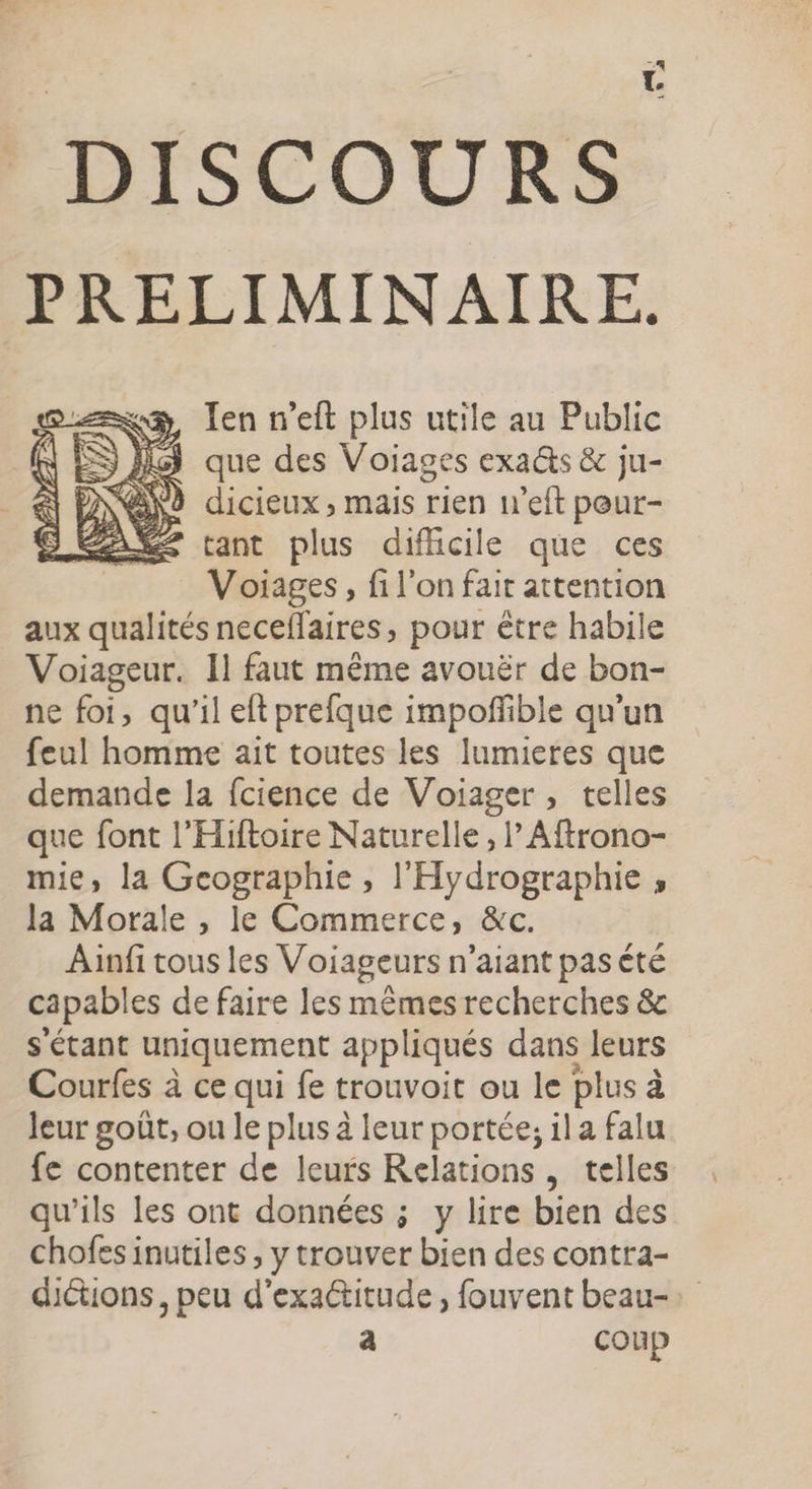 DISCOURS PRELIMINAIRE. Ten n’eft plus utile au Public 3 que des Voiages exa@s &amp; ju- NANÈ dicieux, mais rien w’eft peur- É£ tant plus difhcile que ces Voiages, fi l'on fair attention aux qualités neceflaires, pour être habile Voiageur. Il faut même avouër de bon- ne foi, qu'il eft prefque impofible qu’un feul homme ait toutes les lumieres que demande la fcience de Voiager , telles que font l'Hiftoire Naturelle, l’ Aftrono- mie, la Geographie, l'Hydrographie , la Morale , le Commerce, &amp;c. Ainfi tous les Voiageurs n’aiant pas été capables de faire les mêmes recherches &amp; s'étant uniquement appliqués dans leurs Courfes à ce qui fe trouvoit ou le plus à Jeur goût, ou le plus à leur portée, il a falu fe contenter de leurs Relations , telles qu’ils les ont données ; y lire bien des chofes inutiles , y trouver bien des contra- dictions, peu d'exactitude, fouvent beau-: a coup