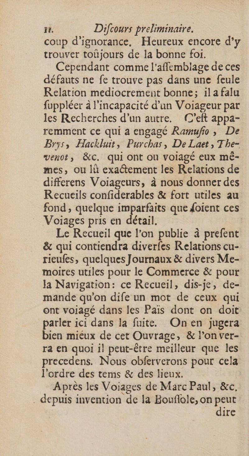 coup d'ignorance. Heureux encore d’y trouver toüjours de la bonne foi. Cependant comme l’affembiage de ces défauts ne fe trouve pas dans une feule Kelation mediocrement bonne; il a falu fuppléer à l'incapacité d’un Voiageur pat les Recherches d’un autre. (C’eft appa- remment ce qui a engagé Ramufio, De Brys, Hackluit, Purchas, De Laet, The- ven0t, &amp;C. qui ont où voIagé eux mé- mes, ou lù exactement les Relations de differens Voiageurs, à nous donner des Recueils confiderables &amp; fort utiles au fond, quelque imparfaits que doient ces Voiages pris en détail. | Le Recueil que l’on publie à prefent &amp; qui contiendra diverfes Relations cu- rieufes, quelques Journaux &amp; divers Me- moires utiles pour le Commerce &amp; pour Ja Navigation: ce Recueil, dis-je, de- mande qu’on dife un mot de ceux qui ont voiagé dans les Pais dont on doit parler ici dans la fuite. Onen jugera bien miéux de cet Ouvrage, &amp; l’on ver- ra en quoi il peut-être meilleur que les precedens. Nous obferverons pour cela l'ordre des tems &amp; des lieux. Après les Voiages de Marc Paul, &amp;c. . depuis invention de la Bouflole, on peut dire