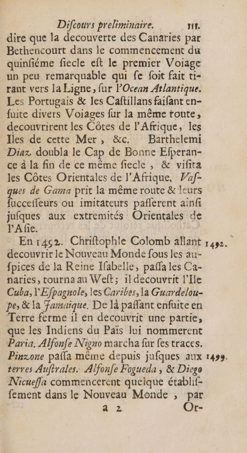 dire que la decouverte des Canaries par Bethencourt dans le commencement du quinfiéme fiecle eft le premier Voiage un peu remarquable qui fe foit fait ti- rant vers la Ligne, fur Ocean Atlantique. Les Portugais &amp; les Caftillans faifant en- fuite divers Voiages fur la même toute, decouvrirent les Côtes de PAfrique, les Iles de cette Mer, &amp;c. Barthelemi Diaz. doubla le Cap de Bonne Efperan- ce à la fin de ce même fiecle , &amp; vifita les Côtes Orientales de l'Afrique. Vaf- ques de Gama prit la même route &amp; leurs fucceffeurs ou imitateurs pañlerent ainfi jufques aux extremités Orientales de l'A fie. Es Enr4ç2. Chriftophle Colomb allant 1492. decouvrir le Nouveau Monde fous les au- fpices de la Reine Ifabelie, pañfa les Ca- naries, tourna au Welt; 1ldecouvrit l'Ile Cuba, \'Efpagnole, les Caribes, la Guardelou- pe; &amp; la Famaique. De là paffant enfüite en Terre ferme il en decouvrit une partie, que les Indiens du Paiïs lui nommerent Paria, Alfonfe Nigno marcha fur fes traces. Pinzone paffa même depuis jufques aux 1499. terres Aufirales. Alfonfe Fogueda , &amp; Diego Nicuefla commencerent queique établif- fement dans le Nouveau Monde , par a z Or-