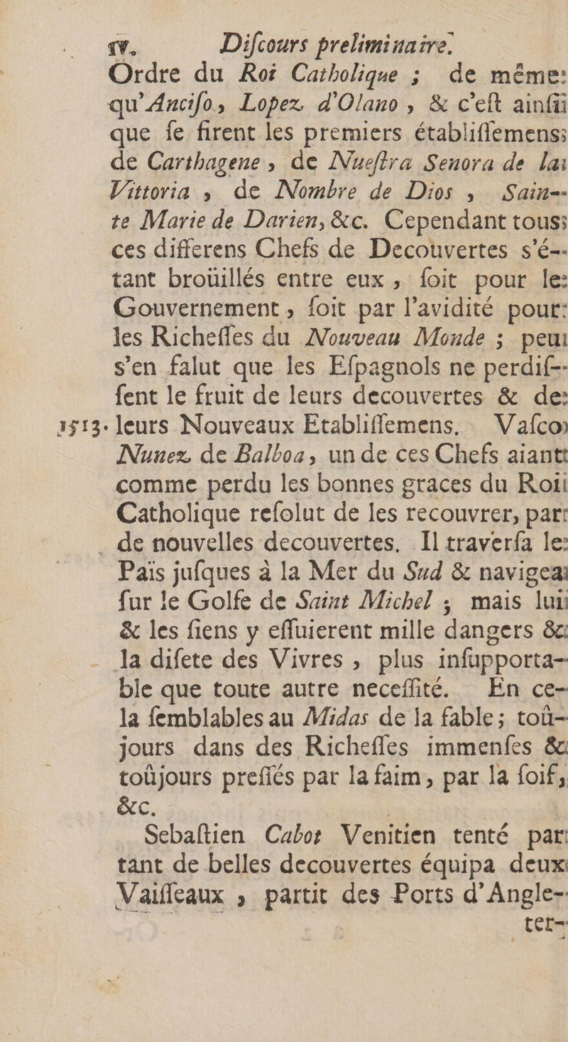 Ordre du Roi Catholique ; de même: qu'Ancifo, Lopez d'Olano, & c’eft ainfü que fe firent les premiers établiflemens: de Carthagene, de Nucflra Senora de lai Vittoria ; de Nombre de Des y Sain=- te Marie de Darien, &c. Cependant tous: ces differens Chefs de Decouvertes s'é-- tant broüillés entre eux, foit pour le: Gouvernement, foit par l’avidité pour: les Richeffes du Nouveau Monde ; peu s’en falut que les Efpagnols ne perdif-- fent le fruit de leurs decouvertes & de: leurs Nouveaux Etabliffemens. Vafco Nunez de Balboa, un de ces Chefs aiantt comme perdu les bonnes graces du Roii Catholique refolut de les recouvrer, part Pais jufques à la Mer du Sud & navigeai fur le Golfe de Saint Michel ; mais lux & les fiens y effluierent mille dangers 8 Ja difete des Vivres , plus infupporta- ble que toute autre neceffité. En ce- la femblables au Midas de Ja fable; toù- jours dans des Richefles immenfes & toüjours prefiés par la faim, par la foif, &c. Scbaftien Cabot Venitien tenté par tant de belles decouvertes équipa deux Vaifeaux ; partit des Ports d'Angle- tÊL-